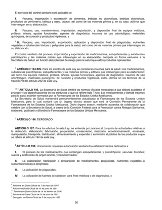 El ejercicio del control sanitario será aplicable al: 
I. Proceso, importación y exportación de alimentos, bebidas no alcohólicas, bebidas alcohólicas, 
productos de perfumería, belleza y aseo, tabaco, así como de las materias primas y, en su caso, aditivos que 
intervengan en su elaboración; 
II. Proceso, uso, mantenimiento, importación, exportación, y disposición final de equipos médicos, 
prótesis, órtesis, ayudas funcionales, agentes de diagnóstico, insumos de uso odontológico, materiales 
quirúrgicos, de curación y productos higiénicos, y 
5 III. Proceso, uso, importación, exportación, aplicación y disposición final de plaguicidas, nutrientes 
vegetales y substancias tóxicas o peligrosas para la salud, así como de las materias primas que intervengan en 
su elaboración. 
El control sanitario del proceso, importación y exportación de medicamentos, estupefacientes y substancias 
psicotrópicas y las materias primas que intervengan en su elaboración, compete en forma exclusiva a la 
Secretaría de Salud, en función del potencial de riesgo para la salud que estos productos representan. 
2 ARTÍCULO 194 BIS. Para los efectos de esta Ley se consideran insumos para la salud: Los medicamentos, 
substancias psicotrópicas, estupefacientes y las materias primas y aditivos que intervengan para su elaboración; 
así como los equipos médicos, prótesis, órtesis, ayudas funcionales, agentes de diagnóstico, insumos de uso 
odontológico, materiales quirúrgicos, de curación y productos higiénicos, éstos últimos en los términos de la 
fracción VI del artículo 262 de esta Ley. 
32 1 ARTÍCULO 195. La Secretaría de Salud emitirá las normas oficiales mexicanas a que deberá sujetarse el 
proceso y las especificaciones de los productos a que se refiere este Título. Los medicamentos y demás insumos 
para la salud estarán normados por la Farmacopea de los Estados Unidos Mexicanos. 
La Secretaría de Salud mantendrá permanentemente actualizada la Farmacopea de los Estados Unidos 
Mexicanos, para lo cual contará con un órgano técnico asesor que será la Comisión Permanente de la 
Farmacopea de los Estados Unidos Mexicanos. Dicho órgano asesor, mediante acuerdos de colaboración que 
celebre con la Secretaría de Salud, a través de la Comisión Federal para la Protección contra Riesgos Sanitarios, 
elaborará, publicará y difundirá la Farmacopea de los Estados Unidos Mexicanos. 
50 
7 ARTÍCULO 196. DEROGADO. 
ARTÍCULO 197. Para los efectos de esta Ley, se entiende por proceso el conjunto de actividades relativas a 
la obtención, elaboración, fabricación, preparación, conservación, mezclado, acondicionamiento, envasado, 
manipulación, transporte, distribución, almacenamiento y expendio o suministro al público de los productos a que 
se refiere el artículo 194 de esta Ley. 
5 ARTÍCULO 198. Unicamente requieren autorización sanitaria los establecimientos dedicados a: 
I. El proceso de los medicamentos que contengan estupefacientes y psicotrópicos; vacunas; toxoides; 
sueros y antitoxinas de origen animal, y hemoderivados; 
II. La elaboración, fabricación o preparación de medicamentos, plaguicidas, nutrientes vegetales o 
sustancias tóxicas o peligrosas; 
III. La aplicación de plaguicidas; 
IV. La utilización de fuentes de radiación para fines médicos o de diagnóstico, y 
5 Reforma en Diario Oficial de 7 de mayo de 1997 
2 Adición en Diario Oficial de 14 de junio de 1991 
32 Reforma en Diario Oficial de 14 de febrero de 2006 
1 Reforma en Diario Oficial de 14 de junio de 1991 
7 Derogado en Diario Oficial de 7 de mayo de 1997 
 