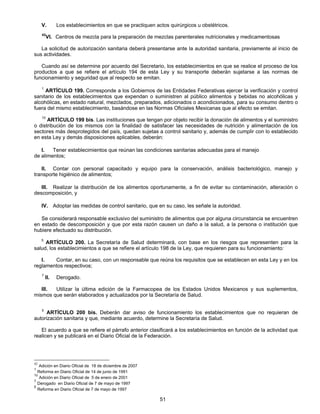 V. Los establecimientos en que se practiquen actos quirúrgicos u obstétricos. 
42VI. Centros de mezcla para la preparación de mezclas parenterales nutricionales y medicamentosas 
La solicitud de autorización sanitaria deberá presentarse ante la autoridad sanitaria, previamente al inicio de 
51 
sus actividades. 
Cuando así se determine por acuerdo del Secretario, los establecimientos en que se realice el proceso de los 
productos a que se refiere el artículo 194 de esta Ley y su transporte deberán sujetarse a las normas de 
funcionamiento y seguridad que al respecto se emitan. 
1 ARTÍCULO 199. Corresponde a los Gobiernos de las Entidades Federativas ejercer la verificación y control 
sanitario de los establecimientos que expendan o suministren al público alimentos y bebidas no alcohólicas y 
alcohólicas, en estado natural, mezclados, preparados, adicionados o acondicionados, para su consumo dentro o 
fuera del mismo establecimiento, basándose en las Normas Oficiales Mexicanas que al efecto se emitan. 
10 ARTÍCULO 199 bis. Las instituciones que tengan por objeto recibir la donación de alimentos y el suministro 
o distribución de los mismos con la finalidad de satisfacer las necesidades de nutrición y alimentación de los 
sectores más desprotegidos del país, quedan sujetas a control sanitario y, además de cumplir con lo establecido 
en esta Ley y demás disposiciones aplicables, deberán: 
I. Tener establecimientos que reúnan las condiciones sanitarias adecuadas para el manejo 
de alimentos; 
II. Contar con personal capacitado y equipo para la conservación, análisis bacteriológico, manejo y 
transporte higiénico de alimentos; 
III. Realizar la distribución de los alimentos oportunamente, a fin de evitar su contaminación, alteración o 
descomposición, y 
IV. Adoptar las medidas de control sanitario, que en su caso, les señale la autoridad. 
Se considerará responsable exclusivo del suministro de alimentos que por alguna circunstancia se encuentren 
en estado de descomposición y que por esta razón causen un daño a la salud, a la persona o institución que 
hubiere efectuado su distribución. 
5 ARTÍCULO 200. La Secretaría de Salud determinará, con base en los riesgos que representen para la 
salud, los establecimientos a que se refiere el artículo 198 de la Ley, que requieren para su funcionamiento: 
I. Contar, en su caso, con un responsable que reúna los requisitos que se establecen en esta Ley y en los 
reglamentos respectivos; 
7 II. Derogado. 
III. Utilizar la última edición de la Farmacopea de los Estados Unidos Mexicanos y sus suplementos, 
mismos que serán elaborados y actualizados por la Secretaría de Salud. 
5 ARTÍCULO 200 bis. Deberán dar aviso de funcionamiento los establecimientos que no requieran de 
autorización sanitaria y que, mediante acuerdo, determine la Secretaría de Salud. 
El acuerdo a que se refiere el párrafo anterior clasificará a los establecimientos en función de la actividad que 
realicen y se publicará en el Diario Oficial de la Federación. 
42 Adición en Diario Oficial de 18 de diciembre de 2007 
1 Reforma en Diario Oficial de 14 de junio de 1991 
10 Adición en Diario Oficial de 5 de enero de 2001 
7 Derogado en Diario Oficial de 7 de mayo de 1997 
5 Reforma en Diario Oficial de 7 de mayo de 1997 
 