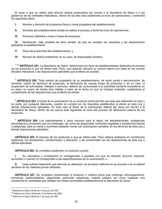 El aviso a que se refiere este artículo deberá presentarse por escrito a la Secretaría de Salud o a los 
gobiernos de las entidades federativas, dentro de los diez días posteriores al inicio de operaciones y contendrá 
los siguientes datos: 
I. Nombre y domicilio de la persona física o moral propietaria del establecimiento; 
II. Domicilio del establecimiento donde se realiza el proceso y fecha de inicio de operaciones; 
III. Procesos utilizados y línea o líneas de productos; 
IV. Declaración, bajo protesta de decir verdad, de que se cumplen los requisitos y las disposiciones 
52 
aplicables al establecimiento; 
V. Clave de la actividad del establecimiento, y 
VI. Número de cédula profesional, en su caso, de responsable sanitario. 
1 32 ARTÍCULO 201. La Secretaría de Salud, determinará los tipos de establecimientos dedicados al proceso 
de los productos a que se refiere este Título, que deberán efectuar su control interno con base en las normas 
oficiales mexicanas o las disposiciones aplicables que al efecto se expidan. 
5 ARTÍCULO 202. Todo cambio de propietario de un establecimiento, de razón social o denominación, de 
domicilio, cesión de derechos de productos, la fabricación de nuevas líneas de productos o, en su caso, la 
suspensión de actividades, trabajos o servicios, deberá ser comunicado a la autoridad sanitaria competente en 
un plazo no mayor de treinta días hábiles a partir de la fecha en que se hubiese realizado, sujetándose al 
cumplimiento de las disposiciones que al efecto se emitan. 
5 ARTÍCULO 203. El titular de la autorización de un producto podrá permitir que éste sea elaborado en todo o 
en parte, por cualquier fabricante, cuando se cumpla con los requisitos establecidos al efecto en esta Ley y 
demás disposiciones aplicables. En este caso el titular de la autorización deberá dar aviso por escrito a la 
Secretaría de Salud, dentro de los quince días siguientes al inicio del proceso de fabricación externa de los 
productos. 
5 ARTÍCULO 204. Los medicamentos y otros insumos para la salud, los estupefacientes, substancias 
psicotrópicas y productos que los contengan, así como los plaguicidas, nutrientes vegetales y substancias tóxicas 
o peligrosas, para su venta o suministro deberán contar con autorización sanitaria, en los términos de esta Ley y 
demás disposiciones aplicables. 
ARTÍCULO 205. El proceso de los productos a que se refiere este Título deberá realizarse en condiciones 
higiénicas, sin adulteración, contaminación o alteración, y de conformidad con las disposiciones de esta Ley y 
demás aplicables. 
ARTÍCULO 206. Se considera adulterado un producto cuando: 
I. Su naturaleza o composición no correspondan a aquéllas con que se etiquete, anuncie, expenda, 
suministre o cuando no correspondan a las especificaciones de su autorización, o 
II. Haya sufrido tratamiento que disimule su alteración, se encubran defectos en su proceso o en la calidad 
sanitaria de las materias primas utilizadas. 
ARTÍCULO 207. Se considera contaminado el producto o materia prima que contenga microorganismos, 
hormonas, bacteriostáticos, plaguicidas, partículas radiactivas, materia extraña, así como cualquier otra 
substancia en cantidades que rebasen los límites permisibles establecidos por la Secretaría de Salud. 
1 Reforma en Diario Oficial de 14 de junio de 1991 
32 Reforma en Diario Oficial de 14 de febrero de 2006 
5 Reforma en Diario Oficial de 7 de mayo de 1997 
 