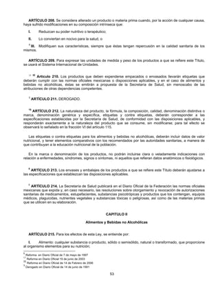 ARTÍCULO 208. Se considera alterado un producto o materia prima cuando, por la acción de cualquier causa, 
haya sufrido modificaciones en su composición intrínseca que: 
I. Reduzcan su poder nutritivo o terapéutico; 
II. Lo conviertan en nocivo para la salud, o 
5 III. Modifiquen sus características, siempre que éstas tengan repercusión en la calidad sanitaria de los 
53 
mismos. 
ARTÍCULO 209. Para expresar las unidades de medida y peso de los productos a que se refiere este Título, 
se usará el Sistema Internacional de Unidades. 
15 32 Artículo 210. Los productos que deben expenderse empacados o envasados llevarán etiquetas que 
deberán cumplir con las normas oficiales mexicanas o disposiciones aplicables, y en el caso de alimentos y 
bebidas no alcohólicas, éstas se emitirán a propuesta de la Secretaría de Salud, sin menoscabo de las 
atribuciones de otras dependencias competentes. 
3 ARTÍCULO 211. DEROGADO. 
15 ARTÍCULO 212. La naturaleza del producto, la fórmula, la composición, calidad, denominación distintiva o 
marca, denominación genérica y específica, etiquetas y contra etiquetas, deberán corresponder a las 
especificaciones establecidas por la Secretaría de Salud, de conformidad con las disposiciones aplicables, y 
responderán exactamente a la naturaleza del producto que se consume, sin modificarse; para tal efecto se 
observará lo señalado en la fracción VI del artículo 115. 
Las etiquetas o contra etiquetas para los alimentos y bebidas no alcohólicas, deberán incluir datos de valor 
nutricional, y tener elementos comparativos con los recomendados por las autoridades sanitarias, a manera de 
que contribuyan a la educación nutricional de la población. 
En la marca o denominación de los productos, no podrán incluirse clara o veladamente indicaciones con 
relación a enfermedades, síndromes, signos o síntomas, ni aquellos que refieran datos anatómicos o fisiológicos. 
5 ARTÍCULO 213. Los envases y embalajes de los productos a que se refiere este Título deberán ajustarse a 
las especificaciones que establezcan las disposiciones aplicables. 
5 ARTÍCULO 214. La Secretaría de Salud publicará en el Diario Oficial de la Federación las normas oficiales 
mexicanas que expida y, en caso necesario, las resoluciones sobre otorgamiento y revocación de autorizaciones 
sanitarias de medicamentos, estupefacientes, substancias psicotrópicas y productos que los contengan, equipos 
médicos, plaguicidas, nutrientes vegetales y substancias tóxicas o peligrosas, así como de las materias primas 
que se utilicen en su elaboración. 
CAPITULO II 
Alimentos y Bebidas no Alcohólicas 
ARTÍCULO 215. Para los efectos de esta Ley, se entiende por: 
I. Alimento: cualquier substancia o producto, sólido o semisólido, natural o transformado, que proporcione 
al organismo elementos para su nutrición; 
5 Reforma en Diario Oficial de 7 de mayo de 1997 
15 Reforma en Diario Oficial 19 de junio de 2003 
32 Reforma en Diario Oficial de 14 de Febrero de 2006 
3 Derogado en Diario Oficial de 14 de junio de 1991 
 