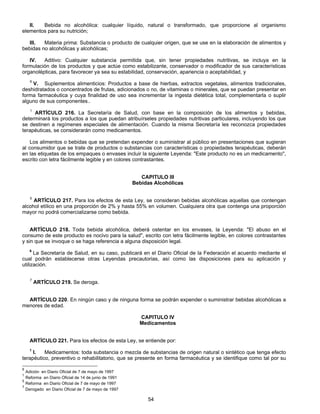 II. Bebida no alcohólica: cualquier líquido, natural o transformado, que proporcione al organismo 
54 
elementos para su nutrición; 
III. Materia prima: Substancia o producto de cualquier origen, que se use en la elaboración de alimentos y 
bebidas no alcohólicas y alcohólicas; 
IV. Aditivo: Cualquier substancia permitida que, sin tener propiedades nutritivas, se incluya en la 
formulación de los productos y que actúe como estabilizante, conservador o modificador de sus características 
organolépticas, para favorecer ya sea su estabilidad, conservación, apariencia o aceptabilidad, y 
6 V. Suplementos alimenticios: Productos a base de hierbas, extractos vegetales, alimentos tradicionales, 
deshidratados o concentrados de frutas, adicionados o no, de vitaminas o minerales, que se puedan presentar en 
forma farmacéutica y cuya finalidad de uso sea incrementar la ingesta dietética total, complementarla o suplir 
alguno de sus componentes.. 
1 ARTÍCULO 216. La Secretaría de Salud, con base en la composición de los alimentos y bebidas, 
determinará los productos a los que puedan atribuírseles propiedades nutritivas particulares, incluyendo los que 
se destinen a regímenes especiales de alimentación. Cuando la misma Secretaría les reconozca propiedades 
terapéuticas, se considerarán como medicamentos. 
Los alimentos o bebidas que se pretendan expender o suministrar al público en presentaciones que sugieran 
al consumidor que se trate de productos o substancias con características o propiedades terapéuticas, deberán 
en las etiquetas de los empaques o envases incluir la siguiente Leyenda: "Este producto no es un medicamento", 
escrito con letra fácilmente legible y en colores contrastantes. 
CAPITULO III 
Bebidas Alcohólicas 
5 ARTÍCULO 217. Para los efectos de esta Ley, se consideran bebidas alcohólicas aquellas que contengan 
alcohol etílico en una proporción de 2% y hasta 55% en volumen. Cualquiera otra que contenga una proporción 
mayor no podrá comercializarse como bebida. 
ARTÍCULO 218. Toda bebida alcohólica, deberá ostentar en los envases, la Leyenda: "El abuso en el 
consumo de este producto es nocivo para la salud", escrito con letra fácilmente legible, en colores contrastantes 
y sin que se invoque o se haga referencia a alguna disposición legal. 
6 La Secretaría de Salud, en su caso, publicará en el Diario Oficial de la Federación el acuerdo mediante el 
cual podrán establecerse otras Leyendas precautorias, así como las disposiciones para su aplicación y 
utilización. 
7 ARTÍCULO 219. Se deroga. 
ARTÍCULO 220. En ningún caso y de ninguna forma se podrán expender o suministrar bebidas alcohólicas a 
menores de edad. 
CAPITULO IV 
Medicamentos 
ARTÍCULO 221. Para los efectos de esta Ley, se entiende por: 
1 I. Medicamentos: toda substancia o mezcla de substancias de origen natural o sintético que tenga efecto 
terapéutico, preventivo o rehabilitatorio, que se presente en forma farmacéutica y se identifique como tal por su 
6 Adición en Diario Oficial de 7 de mayo de 1997 
1 Reforma en Diario Oficial de 14 de junio de 1991 
5 Reforma en Diario Oficial de 7 de mayo de 1997 
7 Derogado en Diario Oficial de 7 de mayo de 1997 
 