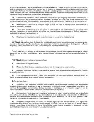 actividad farmacológica, características físicas, químicas y biológicas. Cuando un producto contenga nutrimentos, 
será considerado como medicamento, siempre que se trate de un preparado que contenga de manera individual 
o asociada: vitaminas, minerales, electrólitos, aminoácidos o ácidos grasos, en concentraciones superiores a las 
de los alimentos naturales y además se presente en alguna forma farmacéutica definida y la indicación de uso 
contemple efectos terapéuticos, preventivos o rehabilitatorios; 
5 II. Fármaco: toda substancia natural, sintética o biotecnológica que tenga alguna actividad farmacológica y 
que se identifique por sus propiedades físicas, químicas o acciones biológicas, que no se presente en forma 
farmacéutica y que reúna condiciones para ser empleada como medicamento o ingrediente de un medicamento; 
III. Materia Prima: substancia de cualquier origen que se use para la elaboración de medicamentos o 
55 
fármacos naturales o sintéticos; 
IV. Aditivo: toda substancia que se incluya en la formulación de los medicamentos y que actúe como 
vehículo, conservador o modificador de alguna de sus características para favorecer su eficacia, seguridad, 
estabilidad, apariencia o aceptabilidad, y 
V. Materiales: los insumos necesarios para el envase y empaque de los medicamentos. 
ARTÍCULO 222. La Secretaría de Salud sólo concederá la autorización correspondiente a los medicamentos, 
cuando se demuestre que las substancias que contengan reúnan las características de seguridad y eficacia 
exigidas, y tomará en cuenta, en su caso, lo dispuesto por el artículo 428 de esta Ley. 
5 ARTÍCULO 223. El proceso de los productos que contengan plantas medicinales queda sujeto al control 
sanitario a que se refiere este Capítulo y a las normas oficiales mexicanas que al efecto emita la Secretaría de 
Salud. 
5 ARTÍCULO 224. Los medicamentos se clasifican: 
A. Por su forma de preparación en; 
l. Magistrales: Cuando sean preparados conforme a la fórmula prescrita por un médico; 
II. Oficinales: Cuando la preparación se realice de acuerdo a las reglas de la Farmacopea de los Estados 
Unidos Mexicanos, y 
III. Especialidades farmacéuticas: Cuando sean preparados con fórmulas autorizadas por la Secretaría de 
Salud, en establecimientos de la industria químico farmacéutica. 
B. Por su naturaleza; 
I. Alopáticos: Toda substancia o mezcla de substancias de origen natural o sintético que tenga efecto 
terapéutico, preventivo o rehabilitatorio, que se presente en forma farmacéutica 'y se identifique como tal por su 
actividad farmacológica, características físicas, químicas y biológicas, y se encuentre registrado en la 
Farmacopea de los Estados Unidos Mexicanos para medicamentos alopáticos; 
II. Homeopáticos: Toda sustancia o mezcla de sustancias de origen natural o sintético que tenga efecto 
terapéutico, preventivo o rehabilftatorio y que sea elaborado de acuerdo con los procedimientos de fabricación 
descritos en la Farmacopea Homeopática de los Estados Unidos Mexicanos, en las de otros países u otras 
fuentes de información científica nacional e internacional, y 
III. Herbolarios: Los productos elaborados con material vegetal o algún derivado de éste, cuyo ingrediente 
principal es la parte aérea o subterránea de una planta o extractos y tinturas, así como jugos, resinas, aceites 
grasos y esenciales, presentados en forma farmacéutica, cuya eficacia terapéutica y seguridad ha sido 
confirmada científicamente en la literatura nacional o internacional. 
5 Reforma en Diario Oficial de 7 de mayo de 1997 
 