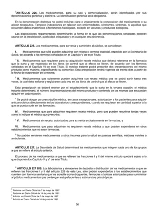 5ARTÍCULO 225. Los medicamentos, para su uso y comercialización, serán identificados por sus 
denominaciones genérica y distintiva. La identificación genérica será obligatoria. 
En la denominación distintiva no podrá incluirse clara o veladamente la composición del medicamento o su 
acción terapéutica. Tampoco indicaciones en relación con enfermedades, síndromes, síntomas, ni aquéllas que 
recuerden datos anatómicos o fenómenos fisiológicos, excepto en vacunas y productos biológicos. 
Las disposiciones reglamentarias determinarán la forma en la que las denominaciones señaladas deberán 
usarse en la prescripción, publicidad, etiquetado y en cualquier otra referencia. 
ARTÍCULO 226. Los medicamentos, para su venta y suministro al público, se consideran: 
I. Medicamentos que sólo pueden adquirirse con receta o permiso especial, expedido por la Secretaría de 
Salud, de acuerdo a los términos señalados en el Capítulo V de este Título; 
1 II. Medicamentos que requieren para su adquisición receta médica que deberá retenerse en la farmacia 
que la surta y ser registrada en los libros de control que al efecto se lleven, de acuerdo con los términos 
señalados en el Capítulo VI de este Título. El médico tratante podrá prescribir dos presentaciones del mismo 
producto como máximo, especificando su contenido. Esta prescripción tendrá vigencia de treinta días a partir de 
la fecha de elaboración de la misma; 
1 III. Medicamentos que solamente pueden adquirirse con receta médica que se podrá surtir hasta tres 
veces, la cual debe sellarse y registrarse cada vez en los libros de control que al efecto se lleven. 
Esta prescripción se deberá retener por el establecimiento que la surta en la tercera ocasión; el médico 
tratante determinará, el número de presentaciones del mismo producto y contenido de las mismas que se puedan 
adquirir en cada ocasión. 
1 Se podrá otorgar por prescripción médica, en casos excepcionales, autorización a los pacientes para adquirir 
anticonvulsivos directamente en los laboratorios correspondientes, cuando se requieran en cantidad superior a la 
que se pueda surtir en las farmacias; 
IV. Medicamentos que para adquirirse requieren receta médica, pero que pueden resurtirse tantas veces 
56 
como lo indique el médico que prescriba; 
1 V. Medicamentos sin receta, autorizados para su venta exclusivamente en farmacias, y 
VI. Medicamentos que para adquirirse no requieren receta médica y que pueden expenderse en otros 
establecimientos que no sean farmacias. 
6 No podrán venderse medicamentos u otros insumos para la salud en puestos semifijos, módulos móviles o 
ambulantes. 
ARTÍCULO 227. La Secretaría de Salud determinará los medicamentos que integren cada uno de los grupos 
a que se refiere el artículo anterior. 
El proceso de los medicamentos a que se refieren las fracciones I y II del mismo artículo quedará sujeto a lo 
que disponen los Capítulo V y VI de este Título. 
2 ARTÍCULO 227 BIS. Los laboratorios y almacenes de depósito y distribución de los medicamentos a que se 
refieren las fracciones I y II del artículo 226 de esta Ley, sólo podrán expenderlos a los establecimientos que 
cuenten con licencia sanitaria que los acredite como droguerías, farmacias o boticas autorizadas para suministrar 
al público medicamentos que contengan estupefacientes o substancias psicotrópicas. 
5 Reforma en Diario Oficial de 7 de mayo de 1997 
1 Reforma en Diario Oficial de 14 de junio de 1991 
6 Adición en Diario Oficial de 7 de mayo de 1997 
2 Adición en Diario Oficial de 14 de junio de 1991 
 