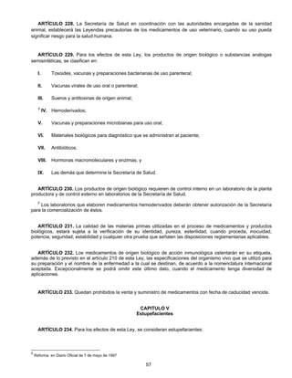 ARTÍCULO 228. La Secretaría de Salud en coordinación con las autoridades encargadas de la sanidad 
animal, establecerá las Leyendas precautorias de los medicamentos de uso veterinario, cuando su uso pueda 
significar riesgo para la salud humana. 
ARTÍCULO 229. Para los efectos de esta Ley, los productos de origen biológico o substancias análogas 
57 
semisintéticas, se clasifican en: 
I. Toxoides, vacunas y preparaciones bacterianas de uso parenteral; 
II. Vacunas virales de uso oral o parenteral; 
III. Sueros y antitoxinas de origen animal; 
5 IV. Hemoderivados; 
V. Vacunas y preparaciones microbianas para uso oral; 
VI. Materiales biológicos para diagnóstico que se administran al paciente; 
VII. Antibióticos; 
VIII. Hormonas macromoleculares y enzimas, y 
IX. Las demás que determine la Secretaría de Salud. 
ARTÍCULO 230. Los productos de origen biológico requieren de control interno en un laboratorio de la planta 
productora y de control externo en laboratorios de la Secretaría de Salud. 
5 Los laboratorios que elaboren medicamentos hemoderivados deberán obtener autorización de la Secretaría 
para la comercialización de éstos. 
ARTÍCULO 231. La calidad de las materias primas utilizadas en el proceso de medicamentos y productos 
biológicos, estará sujeta a la verificación de su identidad, pureza, esterilidad, cuando proceda, inocuidad, 
potencia, seguridad, estabilidad y cualquier otra prueba que señalen las disposiciones reglamentarias aplicables. 
ARTÍCULO 232. Los medicamentos de origen biológico de acción inmunológica ostentarán en su etiqueta, 
además de lo previsto en el artículo 210 de esta Ley, las especificaciones del organismo vivo que se utilizó para 
su preparación y el nombre de la enfermedad a la cual se destinan, de acuerdo a la nomenclatura internacional 
aceptada. Excepcionalmente se podrá omitir este último dato, cuando el medicamento tenga diversidad de 
aplicaciones. 
ARTÍCULO 233. Quedan prohibidos la venta y suministro de medicamentos con fecha de caducidad vencida. 
CAPITULO V 
Estupefacientes 
ARTÍCULO 234. Para los efectos de esta Ley, se consideran estupefacientes: 
5 Reforma en Diario Oficial de 7 de mayo de 1997 
 