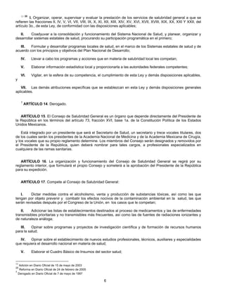 13 25 I. Organizar, operar, supervisar y evaluar la prestación de los servicios de salubridad general a que se 
refieren las fracciones II, IV, V, VI, VII, VIII, IX, X, XI, XII, XIII, XIV, XV, XVI, XVII, XVIII, XIX, XX, XXI Y XXII, del 
artículo 3o., de esta Ley, de conformidad con las disposiciones aplicables; 
II. Coadyuvar a la consolidación y funcionamiento del Sistema Nacional de Salud, y planear, organizar y 
desarrollar sistemas estatales de salud, procurando su participación programática en el primero; 
III. Formular y desarrollar programas locales de salud, en el marco de los Sistemas estatales de salud y de 
acuerdo con los principios y objetivos del Plan Nacional de Desarrollo; 
IV. Llevar a cabo los programas y acciones que en materia de salubridad local les competan; 
V. Elaborar información estadística local y proporcionarla a las autoridades federales competentes; 
VI. Vigilar, en la esfera de su competencia, el cumplimiento de esta Ley y demás disposiciones aplicables, 
6 
y 
VII. Las demás atribuciones específicas que se establezcan en esta Ley y demás disposiciones generales 
aplicables. 
7 ARTÍCULO 14. Derogado. 
ARTÍCULO 15. El Consejo de Salubridad General es un órgano que depende directamente del Presidente de 
la República en los términos del artículo 73, fracción XVI, base 1a. de la Constitución Política de los Estados 
Unidos Mexicanos. 
Está integrado por un presidente que será el Secretario de Salud, un secretario y trece vocales titulares, dos 
de los cuales serán los presidentes de la Academia Nacional de Medicina y de la Academia Mexicana de Cirugía, 
y los vocales que su propio reglamento determine. Los miembros del Consejo serán designados y removidos por 
el Presidente de la República, quien deberá nombrar para tales cargos, a profesionales especializados en 
cualquiera de las ramas sanitarias. 
ARTÍCULO 16. La organización y funcionamiento del Consejo de Salubridad General se regirá por su 
reglamento interior, que formulará el propio Consejo y someterá a la aprobación del Presidente de la República 
para su expedición. 
ARTÍCULO 17. Compete al Consejo de Salubridad General: 
I. Dictar medidas contra el alcoholismo, venta y producción de substancias tóxicas, así como las que 
tengan por objeto prevenir y combatir los efectos nocivos de la contaminación ambiental en la salud, las que 
serán revisadas después por el Congreso de la Unión, en los casos que le competan; 
II. Adicionar las listas de establecimientos destinados al proceso de medicamentos y las de enfermedades 
transmisibles prioritarias y no transmisibles más frecuentes, así como las de fuentes de radiaciones ionizantes y 
de naturaleza análoga; 
III. Opinar sobre programas y proyectos de investigación científica y de formación de recursos humanos 
para la salud; 
IV. Opinar sobre el establecimiento de nuevos estudios profesionales, técnicos, auxiliares y especialidades 
que requiera el desarrollo nacional en materia de salud; 
V. Elaborar el Cuadro Básico de Insumos del sector salud; 
13 Adición en Diario Oficial de 15 de mayo de 2003 
25 Reforma en Diario Oficial de 24 de febrero de 2005 
7 Derogado en Diario Oficial de 7 de mayo de 1997 
 