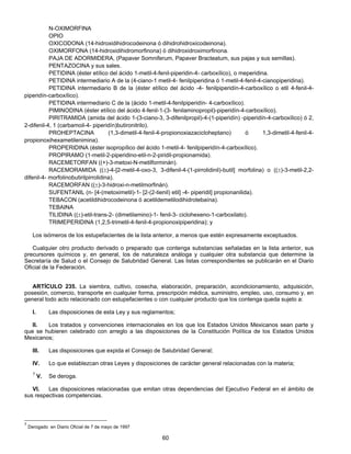 N-OXIMORFINA 
OPIO 
OXICODONA (14-hidroxidihidrocodeinona ó dihidrohidroxicodeinona). 
OXIMORFONA (14-hidroxidihidromorfinona) ó dihidroxidroximorfinona. 
PAJA DE ADORMIDERA, (Papaver Somniferum, Papaver Bracteatum, sus pajas y sus semillas). 
PENTAZOCINA y sus sales. 
PETIDINA (éster etílico del ácido 1-metil-4-fenil-piperidin-4- carboxílico), o meperidina. 
PETIDINA intermediario A de la (4-ciano-1 metil-4- fenilpiperidina ó 1-metil-4-fenil-4-cianopiperidina). 
PETIDINA intermediario B de la (éster etílico del ácido -4- fenilpiperidín-4-carboxílico o etil 4-fenil-4- 
60 
piperidín-carboxílico). 
PETIDINA intermediario C de la (ácido 1-metil-4-fenilpiperidín- 4-carboxílico). 
PIMINODINA (éster etílico del ácido 4-fenil-1-(3- fenilaminopropil)-piperidín-4-carboxílico). 
PIRITRAMIDA (amida del ácido 1-(3-ciano-3, 3-difenilpropil)-4-(1-piperidín) -piperidín-4-carboxílico) ó 2, 
2-difenil-4, 1 (carbamoil-4- piperidín)butironitrilo). 
PROHEPTACINA (1,3-dimetil-4-fenil-4-propionoxiazacicloheptano) ó 1,3-dimetil-4-fenil-4- 
propionoxihexametilenimina). 
PROPERIDINA (éster isopropílico del ácido 1-metil-4- fenilpiperidín-4-carboxílico). 
PROPIRAMO (1-metil-2-piperidino-etil-n-2-piridil-propionamida). 
RACEMETORFAN ((+)-3-metoxi-N-metilforminán). 
RACEMORAMIDA ((±)-4-[2-metil-4-oxo-3, 3-difenil-4-(1-pirrolidinil)-butil] morfolina) o ((±)-3-metil-2,2- 
difenil-4- morfolinobutirilpirrolidina). 
RACEMORFAN ((±)-3-hidroxi-n-metilmorfinán). 
SUFENTANIL (n- [4-(metoximetil)-1- [2-(2-tienil) etil] -4- piperidil] propionanilida). 
TEBACON (acetildihidrocodeinona ó acetildemetilodihidrotebaína). 
TEBAINA 
TILIDINA ((±)-etil-trans-2- (dimetilamino)-1- fenil-3- ciclohexeno-1-carboxilato). 
TRIMEPERIDINA (1,2,5-trimetil-4-fenil-4-propionoxipiperidina); y 
Los isómeros de los estupefacientes de la lista anterior, a menos que estén expresamente exceptuados. 
Cualquier otro producto derivado o preparado que contenga substancias señaladas en la lista anterior, sus 
precursores químicos y, en general, los de naturaleza análoga y cualquier otra substancia que determine la 
Secretaría de Salud o el Consejo de Salubridad General. Las listas correspondientes se publicarán en el Diario 
Oficial de la Federación. 
ARTÍCULO 235. La siembra, cultivo, cosecha, elaboración, preparación, acondicionamiento, adquisición, 
posesión, comercio, transporte en cualquier forma, prescripción médica, suministro, empleo, uso, consumo y, en 
general todo acto relacionado con estupefacientes o con cualquier producto que los contenga queda sujeto a: 
I. Las disposiciones de esta Ley y sus reglamentos; 
II. Los tratados y convenciones internacionales en los que los Estados Unidos Mexicanos sean parte y 
que se hubieren celebrado con arreglo a las disposiciones de la Constitución Política de los Estados Unidos 
Mexicanos; 
III. Las disposiciones que expida el Consejo de Salubridad General; 
IV. Lo que establezcan otras Leyes y disposiciones de carácter general relacionadas con la materia; 
7 V. Se deroga. 
VI. Las disposiciones relacionadas que emitan otras dependencias del Ejecutivo Federal en el ámbito de 
sus respectivas competencias. 
7 Derogado en Diario Oficial de 7 de mayo de 1997 
 