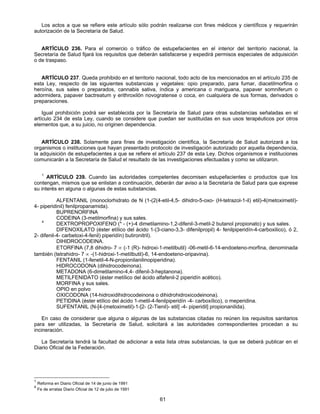 Los actos a que se refiere este artículo sólo podrán realizarse con fines médicos y científicos y requerirán 
61 
autorización de la Secretaría de Salud. 
ARTÍCULO 236. Para el comercio o tráfico de estupefacientes en el interior del territorio nacional, la 
Secretaría de Salud fijará los requisitos que deberán satisfacerse y expedirá permisos especiales de adquisición 
o de traspaso. 
ARTÍCULO 237. Queda prohibido en el territorio nacional, todo acto de los mencionados en el artículo 235 de 
esta Ley, respecto de las siguientes substancias y vegetales: opio preparado, para fumar, diacetilmorfina o 
heroína, sus sales o preparados, cannabis sativa, índica y americana o mariguana, papaver somniferum o 
adormidera, papaver bactreatum y erithroxilón novogratense o coca, en cualquiera de sus formas, derivados o 
preparaciones. 
Igual prohibición podrá ser establecida por la Secretaría de Salud para otras substancias señaladas en el 
artículo 234 de esta Ley, cuando se considere que puedan ser sustituidas en sus usos terapéuticos por otros 
elementos que, a su juicio, no originen dependencia. 
ARTÍCULO 238. Solamente para fines de investigación científica, la Secretaría de Salud autorizará a los 
organismos o instituciones que hayan presentado protocolo de investigación autorizado por aquella dependencia, 
la adquisición de estupefacientes a que se refiere el artículo 237 de esta Ley. Dichos organismos e instituciones 
comunicarán a la Secretaría de Salud el resultado de las investigaciones efectuadas y como se utilizaron. 
1 ARTÍCULO 239. Cuando las autoridades competentes decomisen estupefacientes o productos que los 
contengan, mismos que se enlistan a continuación, deberán dar aviso a la Secretaría de Salud para que exprese 
su interés en alguna o algunas de estas substancias. 
ALFENTANIL (monoclorhidrato de N (1-(2(4-etil-4,5- dihidro-5-oxo- (H-tetrazol-1-il) etil)-4(metoximetil)- 
4- piperidinil) fenilpropanamida). 
BUPRENORFINA 
CODEINA (3-metilmorfina) y sus sales. 
4 DEXTROPROPOXIFENO (* - (+)-4 dimetilamino-1,2-difenil-3-metil-2 butanol propionato) y sus sales. 
DIFENOXILATO (éster etílico del ácido 1-(3-ciano-3,3- difenilpropil) 4- fenilpiperidín-4-carboxilico), ó 2, 
2- difenil-4- carbetoxi-4-fenil) piperidín) butironitril). 
DIHIDROCODEINA. 
ETORFINA (7,8 dihidro- 7 ∝ (-1 (R)- hidroxi-1-metilbutil) -06-metil-6-14-endoeteno-morfina, denominada 
también (tetrahidro- 7 ∝ -(1-hidroxi-1-metílbutil)-6, 14-endoeteno-oripavina). 
FENTANIL (1-fenetil-4-N-propionilanilinopiperidina). 
HIDROCODONA (dihidrocodeinona). 
METADONA (6-dimetilamino-4,4- difenil-3-heptanona). 
METILFENIDATO (éster metílico del ácido alfafenil-2 piperidín acético). 
MORFINA y sus sales. 
OPIO en polvo 
OXICODONA (14-hidroxidihidrocodeinona o dihidrohidroxicodeinona). 
PETIDINA (éster etílico del ácido 1-metil-4-fenilpiperidín -4- carboxílico), o meperidina. 
SUFENTANIL (N-[4-(metoximetil)-1-[2- (2-Tienil)- etil] -4- piperidil] propionanilida). 
En caso de considerar que alguna o algunas de las substancias citadas no reúnen los requisitos sanitarios 
para ser utilizadas, la Secretaría de Salud, solicitará a las autoridades correspondientes procedan a su 
incineración. 
La Secretaría tendrá la facultad de adicionar a esta lista otras substancias, la que se deberá publicar en el 
Diario Oficial de la Federación. 
1 Reforma en Diario Oficial de 14 de junio de 1991 
4 Fe de erratas Diario Oficial de 12 de julio de 1991 
 