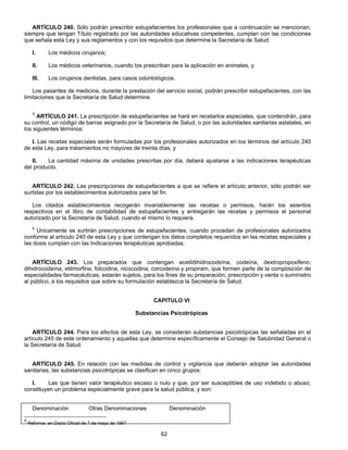 ARTÍCULO 240. Sólo podrán prescribir estupefacientes los profesionales que a continuación se mencionan, 
siempre que tengan Título registrado por las autoridades educativas competentes, cumplan con las condiciones 
que señala esta Ley y sus reglamentos y con los requisitos que determine la Secretaría de Salud: 
I. Los médicos cirujanos; 
II. Los médicos veterinarios, cuando los prescriban para la aplicación en animales, y 
III. Los cirujanos dentistas, para casos odontológicos. 
Los pasantes de medicina, durante la prestación del servicio social, podrán prescribir estupefacientes, con las 
62 
limitaciones que la Secretaría de Salud determine. 
5 ARTÍCULO 241. La prescripción de estupefacientes se hará en recetarlos especiales, que contendrán, para 
su control, un código de barras asignado por la Secretaría de Salud, o por las autoridades sanitarias estatales, en 
los siguientes términos: 
l. Las recetas especiales serán formuladas por los profesionales autorizados en los términos del artículo 240 
de esta Ley, para tratamientos no mayores de treinta días, y 
II. La cantidad máxima de unidades prescritas por día, deberá ajustarse a las indicaciones terapéuticas 
del producto. 
ARTÍCULO 242. Las prescripciones de estupefacientes a que se refiere el artículo anterior, sólo podrán ser 
surtidas por los establecimientos autorizados para tal fin. 
Los citados establecimientos recogerán invariablemente las recetas o permisos, harán los asientos 
respectivos en el libro de contabilidad de estupefacientes y entregarán las recetas y permisos al personal 
autorizado por la Secretaría de Salud, cuando el mismo lo requiera. 
5 Unicamente se surtirán prescripciones de estupefacientes, cuando procedan de profesionales autorizados 
conforme al artículo 240 de esta Ley y que contengan los datos completos requeridos en las recetas especiales y 
las dosis cumplan con las Indicaciones terapéuticas aprobadas. 
ARTÍCULO 243. Los preparados que contengan acetildihidrocodeína, codeína, dextropropoxifeno, 
dihidrocodeína, etilmorfina, folcodina, nicocodina, corcodeína y propiram, que formen parte de la composición de 
especialidades farmacéuticas, estarán sujetos, para los fines de su preparación, prescripción y venta o suministro 
al público, a los requisitos que sobre su formulación establezca la Secretaría de Salud. 
CAPITULO VI 
Substancias Psicotrópicas 
ARTÍCULO 244. Para los efectos de esta Ley, se consideran substancias psicotrópicas las señaladas en el 
artículo 245 de este ordenamiento y aquellas que determine específicamente el Consejo de Salubridad General o 
la Secretaría de Salud. 
ARTÍCULO 245. En relación con las medidas de control y vigilancia que deberán adoptar las autoridades 
sanitarias, las substancias psicotrópicas se clasifican en cinco grupos: 
I. Las que tienen valor terapéutico escaso o nulo y que, por ser susceptibles de uso indebido o abuso, 
constituyen un problema especialmente grave para la salud pública, y son: 
Denominación Otras Denominaciones Denominación 
5 Reforma en Diario Oficial de 7 de mayo de 1997 
 