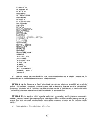 67 
HALOPERIDOL 
HEXOBARBITAL 
HIDROXICINA 
IMIPRAMINA 
ISOCARBOXAZIDA 
LEFETAMINA 
LEVODOPA 
LITIO-CARBONATO 
MAPROTILINA 
MAZINDOL 
MEPAZINA 
METILFENOBARBITAL 
METILPARAFINOL 
METIPRILONA 
NALOXONA 
NOR-PSEUDOEFEDRINA (+) CATINA 
NORTRIPTILINA 
PARALDEHIDO 
PENFLURIDOL 
PENTOTAL SODICO 
PERFENAZINA 
PIPRADROL 
PROMAZINA 
PROPILHEXEDRINA 
SULPIRIDE 
TETRABENAZINA 
TIALBARBITAL 
TIOPROPERAZINA 
TIORIDAZINA 
TRAMADOL 
TRASODONE 
TRIFLUOPERAZINA 
VALPROICO (ACIDO) 
VINILBITAL. 
V. Las que carecen de valor terapéutico y se utilizan corrientemente en la industria, mismas que se 
determinarán en las disposiciones reglamentarias correspondientes. 
ARTÍCULO 246. La Secretaría de Salud determinará cualquier otra substancia no incluida en el artículo 
anterior y que deba ser considerada como psicotrópica para los efectos de esta Ley, así como los productos, 
derivados o preparados que la contengan. Las listas correspondientes se publicarán en el Diario Oficial de la 
Federación, precisando el grupo a que corresponde cada una de las substancias. 
ARTÍCULO 247. La siembra, cultivo, cosecha, elaboración, preparación, acondicionamiento, adquisición, 
posesión, comercio, transporte en cualquier forma, prescripción médica, suministro, empleo, uso, consumo y, en 
general, todo acto relacionado con substancias psicotrópicas o cualquier producto que los contenga, queda 
sujeto a: 
I. Las disposiciones de esta Ley y sus reglamentos; 
 