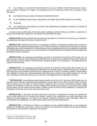 II. Los tratados y convenciones internacionales en los que los Estados Unidos Mexicanos sean parte y 
que se hubieren celebrado con arreglo a las disposiciones de la Constitución Política de los Estados Unidos 
Mexicanos; 
III. Las disposiciones que expida el Consejo de Salubridad General; 
IV. Lo que establezcan otras Leyes y disposiciones de carácter general relacionadas con la materia; 
7 V. Se deroga. 
VI. Las disposiciones relacionadas que emitan otras dependencias del Ejecutivo Federal en el ámbito de 
68 
sus respectivas competencias. 
Los actos a que se refiere este artículo sólo podrán realizarse con fines médicos y científicos y requerirán, al 
igual que las substancias respectivas, autorización de la Secretaría de Salud. 
ARTÍCULO 248. Queda prohibido todo acto de los mencionados en el artículo 247 de esta Ley, con relación a 
las substancias incluidas en la fracción I del artículo 245. 
ARTÍCULO 249. Solamente para fines de investigación científica, la Secretaría de Salud podrá autorizar la 
adquisición de las substancias psicotrópicas a que se refiere la fracción I del artículo 245 de esta Ley, para ser 
entregadas bajo control a organismos o instituciones que hayan presentado protocolo de investigación autorizado 
por aquella Dependencia, los que a su vez comunicarán a la citada Secretaría el resultado de las investigaciones 
efectuadas y cómo se utilizaron. 
ARTÍCULO 250. Las substancias psicotrópicas incluidas en la fracción II del artículo 245 de esta Ley, así 
como las que se prevean en las disposiciones aplicables o en las listas a que se refiere el artículo 246, cuando se 
trate del grupo a que se refiere la misma fracción, quedarán sujetas en lo conducente, a las disposiciones del 
Capítulo V de este Título. 
ARTÍCULO 251. Las substancias psicotrópicas incluidas en la fracción III del artículo 245 de esta Ley, así 
como las que se prevean en las disposiciones aplicables o en las listas a que se refiere el artículo 246, cuando se 
trate del grupo a que se refiere la misma fracción, requerirán para su venta o suministro al público, receta médica 
que contenga el número de la cédula profesional del médico que la expida, la que deberá surtirse por una sola 
vez y retenerse en la farmacia que la surta, de acuerdo a las disposiciones de la Secretaría de Salud. 
5 ARTÍCULO 252. Las substancias psicotrópicas incluidas en la fracción IV del artículo 245 de esta Ley, así 
como las que se prevean en las disposiciones aplicables o en las listas a que se refiere el artículo 246, cuando se 
trate del grupo a que se refiere la misma fracción, requerirán, para su venta o suministro al público, receta 
médica que contenga el número de la cédula profesional del médico que la expida, la que podrá surtirse hasta 
por tres veces, con una vigencia de seis meses, contados a partir de la fecha de su expedición y no requerirá ser 
retenida por la farmacia que la surta, las primeras dos veces. 
ARTÍCULO 253. La Secretaría de Salud determinará, tomando en consideración el riesgo que representen 
para la salud pública por su frecuente uso indebido, cuáles de las substancias con acción psicotrópica que 
carezcan de valor terapéutico y se utilicen en la industria, artesanías, comercio y otras actividades, deban ser 
consideradas como peligrosas, y su venta estará sujeta al control de dicha dependencia. 
ARTÍCULO 254. La Secretaría de Salud y los gobiernos de las entidades federativas en sus respectivos 
ámbitos de competencia, para evitar y prevenir el consumo de substancias inhalantes que produzcan efectos 
psicotrópicos en las personas, se ajustarán a lo siguiente: 
7 Derogado en Diario Oficial de 7 de mayo de 1997 
5 Reforma en Diario Oficial de 7 de mayo de 1997 
 