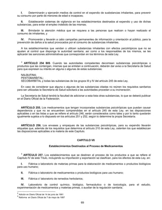 I. Determinarán y ejercerán medios de control en el expendio de susbstancias inhalantes, para prevenir 
su consumo por parte de menores de edad e incapaces; 
II. Establecerán sistemas de vigilancia en los establecimientos destinados al expendio y uso de dichas 
substancias, para evitar el empleo indebido de las mismas; 
III. Brindarán la atención médica que se requiera a las personas que realicen o hayan realizado el 
69 
consumo de inhalantes, y 
IV. Promoverán y llevarán a cabo campañas permanentes de información y orientación al público, para la 
prevención de daños a la salud provocados por el consumo de substancias inhalantes. 
A los establecimientos que vendan o utilicen substancias inhalantes con efectos psicotrópicos que no se 
ajusten al control que disponga la autoridad sanitaria, así como a los responsables de los mismos, se les 
aplicarán las sanciones administrativas que correspondan en los términos de esta Ley. 
2 ARTÍCULO 254 BIS. Cuando las autoridades competentes decomisen substancias psicotrópicas o 
productos que las contengan, mismas que se enlistan a continuación, deberán dar aviso a la Secretaría de Salud 
para que expresen su interés en alguna o algunas de estas substancias: 
NALBUFINA; 
PENTOBARBITAL; 
SECOBARBITAL y todas las substancias de los grupos III y IV del artículo 245 de esta Ley. 
En caso de considerar que alguna o algunas de las substancias citadas no reúnen los requisitos sanitarios 
para ser utilizadas la Secretaría de Salud solicitará a las autoridades procedan a su incineración. 
La Secretaría de Salud tendrá la facultad de adicionar a esta lista otras substancias, lo que se deberá publicar 
en el Diario Oficial de la Federación. 
ARTÍCULO 255. Los medicamentos que tengan incorporadas substancias psicotrópicas que puedan causar 
dependencia y que no se encuentren comprendidas en el artículo 245 de esta Ley, en las disposiciones 
aplicables o en las listas a que se refiere el artículo 246, serán considerados como tales y por lo tanto quedarán 
igualmente sujetos a lo dispuesto en los artículos 251 y 252, según lo determine la propia Secretaría. 
ARTÍCULO 256. Los envases y empaques de las substancias psicotrópicas, para su expendio llevarán 
etiquetas que, además de los requisitos que determina el artículo 210 de esta Ley, ostenten los que establezcan 
las disposiciones aplicables a la materia de este Capítulo. 
CAPITULO VII 
Establecimientos Destinados al Proceso de Medicamentos 
5 ARTÍCULO 257. Los establecimientos que se destinen al proceso de los productos a que se refiere el 
Capítulo IV de este Título, incluyendo su importación y exportación se clasifican, para los efectos de esta Ley, en: 
l. Fábrica o laboratorio de materias primas para la elaboración de medicamentos o productos biológicos 
para uso humano; 
II. Fábrica o laboratorio de medicamentos o productos biológicos para uso humano; 
III. Fábrica o' laboratorio de remedios herbolarios; 
IV. Laboratorio de control químico, biológico, farmacéutico o de toxicología, para el estudio, 
experimentación de medicamentos y materias primas, o auxiliar de la regulación sanitaria; 
2 Adición en Diario Oficial de 14 de junio de 1991 
5 Reforma en Diario Oficial de 7 de mayo de 1997 
 