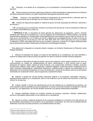 VI. Participar, en el ámbito de su competencia, en la consolidación y funcionamiento del Sistema Nacional 
7 
de Salud; 
VII. Rendir opiniones y formular sugerencias al Ejecutivo Federal tendientes al mejoramiento de la eficiencia 
del Sistema Nacional de Salud y al mejor cumplimiento del programa sectorial de salud; 
6 VII bis. Proponer a las autoridades sanitarias el otorgamiento de reconocimientos y estímulos para las 
instituciones y personas que se distingan por sus méritos a favor de la salud, y; 
VIII. Analizar las disposiciones legales en materia de salud y formular propuestas de reformas o adiciones a 
las mismas, y 
13 IX. Las demás que le correspondan conforme a la fracción XVI del artículo 73 de la Constitución Política de 
los Estados Unidos Mexicanos y esta Ley. 
17 ARTÍCULO 17 bis. La Secretaría de Salud ejercerá las atribuciones de regulación, control y fomento 
sanitarios que conforme a la presente Ley, a la Ley Orgánica de la Administración Pública Federal, y los demás 
ordenamientos aplicables le corresponden a dicha dependencia en las materias a que se refiere el artículo 3o. de 
esta Ley en sus fracciones I, en lo relativo al control y vigilancia de los establecimientos de salud a los que se 
refieren los artículos 34 y 35 de esta Ley: XIII, XIV, XXII, XXIII, XXIV, XXV, XXVI, ésta salvo por lo que se refiere 
a cadáveres y XXVII, esta última salvo por lo que se refiere a personas, a través de un órgano desconcentrado 
que se denominará Comisión Federal para la Protección contra Riesgos Sanitarios. 
Para efectos de lo dispuesto en el párrafo anterior compete a la Comisión Federal para la Protección contra 
Riesgos Sanitarios: 
I. Efectuar la evaluación de riesgos a la salud en las materias de su competencia, así como identificar y 
evaluar los riesgos para la salud humana que generen los sitios en donde se manejen residuos peligrosos; 
II. Proponer al Secretario de Salud la política nacional de protección contra riesgos sanitarios así como su 
instrumentación en materia de: establecimientos de salud; medicamentos y otros insumos para la salud; 
disposición de órganos, tejidos, células de seres humanos y sus componentes; alimentos y bebidas, productos 
de perfumería, belleza y aseo; tabaco, plaguicidas, nutrientes vegetales, sustancias tóxicas o peligrosas para la 
salud; productos biotecnológicos, suplementos alimenticios, materias primas y aditivos que intervengan en la 
elaboración de los productos anteriores; así como de prevención y control de los efectos nocivos de los factores 
ambientales en la salud del hombre, salud ocupacional y saneamiento básico; 
III. Elaborar y expedir las normas oficiales mexicanas relativas a los productos, actividades, servicios y 
establecimientos materia de su competencia, salvo en las materias a que se refieren las fracciones I y XXVI del 
artículo 3o. de esta Ley; 
IV. Evaluar, expedir o revocar las autorizaciones que en las materias de su competencia se requieran, así 
como aquellos actos de autoridad que para la regulación, el control y el fomento sanitario se establecen o deriven 
de esta Ley, sus reglamentos, las normas oficiales mexicanas y los demás ordenamientos aplicables; 
V. Expedir certificados oficiales de condición sanitaria de procesos, productos, métodos, instalaciones, 
servicios o actividades relacionadas con las materias de su competencia; 
VI. Ejercer el control y vigilancia sanitarios de los productos señalados en la fracción II de este artículo, de 
las actividades relacionadas con los primeros, de su importación y exportación, así como de los establecimientos 
destinados al proceso de dichos productos y los establecimientos de salud; 
6 Adición en Diario Oficial de 7 de mayo de 1997 
13 Adición en Diario Oficial de 15 de mayo de 2003 
17 Adición en Diario Oficial de 30 de junio de 2003 
 