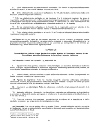 II. En los establecimientos a que se refieren las fracciones II y VII, además de los profesionales señalados 
en la fracción anterior, el responsable podrá ser un químico industrial; 
III. En los establecimientos señalados en las fracciones III y VIII, además de los profesionales citados en la 
71 
fracción 1, podrá ser responsable un médico; 
14 IV. En los establecimientos señalados en las fracciones IX y X, únicamente requieren dar aviso de 
responsable, aquéllos que expendan medicamentos que contengan estupefacientes o substancias psicotrópicas, 
quienes podrán ser cualquiera de los profesionales enunciados en las fracciones I, II y II del presente artículo. De 
no ser el caso, el propietario será el responsable en los términos del artículo 261 de esta Ley, 
V. En los establecimientos señalados en la fracción XI, el responsable podrá ser, además de los 
profesionales indicados en la fracción 1 de este artículo, un médico veterinario zootecnista, y 
VI. En los establecimientos señalados en la fracción XII, el Consejo de Salubridad General determinará los 
requisitos del responsable sanitario. 
ARTÍCULO 261. En los casos en que resulten afectadas, por acción u omisión, la identidad, pureza, 
conservación, preparación, dosificación o manufactura de los productos, el responsable del establecimiento y el 
propietario del mismo responderán solidariamente de las sanciones que correspondan en los términos que 
señalen esta Ley y demás disposiciones legales aplicables. 
CAPITULO VIII 
Equipos Médicos, Prótesis, Ortesis, Ayudas Funcionales, Agentes de Diagnóstico, Insumos de Uso 
Odontológico, Materiales Quirúrgicos, de Curación y Productos Higiénicos 
ARTÍCULO 262. Para los efectos de esta Ley, se entiende por: 
I. Equipo médico: Los aparatos, accesorios e instrumental para uso específico, destinados a la atención 
médica, quirúrgica o a procedimientos de exploración, diagnóstico, tratamiento y rehabilitación de pacientes, así 
como aquellos para efectuar actividades de investigación biomédica; 
II. Prótesis, órtesis y ayudas funcionales: Aquellos dispositivos destinados a sustituir o complementar una 
función, un órgano o un tejido del cuerpo humano: 
1 III. Agentes de diagnóstico: Todos los insumos incluyendo antígenos, anticuerpos, calibradores, 
verificadores, reactivos, equipos de reactivos, medios de cultivo y de contraste y cualquier otro similar que pueda 
utilizarse como auxiliar de otros procedimientos clínicos o paraclínicos. 
IV. Insumos de uso odontológico: Todas las substancias o materiales empleados para la atención de la 
salud dental, y 
1 V. Materiales quirúrgicos y de curación: Los dispositivos o materiales que adicionados o no de antisépticos 
o germicidas se utilizan en la práctica quirúrgica o en el tratamiento de las soluciones de continuidad, lesiones de 
la piel o sus anexos, y 
5 VI. Productos higiénicos: Los materiales y substancias que se apliquen en la superficie de la piel o 
cavidades corporales y que tengan acción farmacológica o preventiva. 
ARTÍCULO 263. En el caso de equipos médicos, prótesis, órtesis, y ayudas funcionales, deberán expresarse 
en la etiqueta o manual correspondiente las especificaciones de manejo y conservación, con las características 
que señale la Secretaría de Salud. 
14 Reforma en Diario Oficial de 13 de junio de 2003 
1 Reforma en Diario Oficial de 14 de junio de 1991 
5 Reforma en Diario Oficial de 7 de mayo de 1997 
 