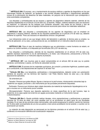 32 ARTÍCULO 264. El proceso, uso y mantenimiento de equipos médicos y agentes de diagnóstico en los que 
intervengan fuentes de radiación, se ajustarán a las normas oficiales mexicanas o disposiciones aplicables, 
incluso en la eliminación de desechos de tales materiales, sin perjuicio de la intervención que corresponda a 
otras autoridades competentes. 
Las etiquetas y contraetiquetas de los equipos y agentes de diagnóstico deberán ostentar, además de los 
requisitos establecidos en el artículo 210 de esta Ley, la leyenda: "Peligro, material radiactivo para uso exclusivo 
en medicina"; la indicación de los isótopos que contienen actividad, vida media de los mismos y tipo de 
radiaciones que emiten, así como el logotipo internacional reconocido para indicar los materiales radiactivos. 
ARTÍCULO 265. Las etiquetas y contraetiquetas de los agentes de diagnóstico que se empleen en 
dispositivos o equipos médicos, además de los requisitos establecidos en el artículo 210 de esta Ley, deberán 
contener la Leyenda: "Para uso exclusivo en laboratorios clínicos o de gabinete". 
Las indicaciones sobre el uso que tengan dentro del laboratorio o gabinete, la técnica para su empleo, su 
forma de aplicación, en su caso, y precauciones de uso, se detallarán en un instructivo adjunto al producto. 
ARTÍCULO 266. Para el caso de reactivos biológicos que se administren a seres humanos se estará, en 
cuanto a su control sanitario, a lo dispuesto por los artículos 230 y 231 de esta Ley. 
Sus etiquetas y contraetiquetas, además de los requisitos establecidos en el artículo 210 de esta Ley, 
deberán expresar claramente la vía de administración y la dosis. Las indicaciones, precauciones y forma de 
aplicación se detallarán en un instructivo adjunto al producto. 
5 ARTÍCULO. 267. Los insumos para la salud comprendidos en el artículo 262 de esta Ley no podrán 
venderse, suministrarse o usarse, con fecha de caducidad vencida. 
ARTÍCULO 268. El proceso de los materiales quirúrgicos, de curación y productos higiénicos, quedará sujeto, 
en lo conducente, a las disposiciones del Capítulo IV de este Títul 
33Artículo 268 Bis.- Los tatuadores, perforadores o micropigmentadores, deberán contar con autorización 
sanitaria de acuerdo con los términos del Capítulo I del Título Décimo Sexto de esta Ley y las demás 
disposiciones aplicables. 
Se entenderá por: 
Tatuador: Persona que graba dibujos, figuras o marcas en la piel humana, introduciendo colorantes bajo la 
epidermis con agujas, punzones u otro instrumento por las punzadas previamente dispuestas. 
Perforador: Persona que introduce algún objeto decorativo de material de implantación hipoalergénico en la 
piel o mucosa con un instrumento punzo cortante. 
Micropigmentador: Persona que deposita pigmentos en áreas específicas de la piel humana, bajo la 
epidermis, en la capa capilar de la dermis con agujas accionadas mediante un instrumento manual 
o electromecánico 
33Artículo 268 Bis-1.- Queda prohibido realizar tatuajes, micro pigmentaciones y perforaciones a personas 
menores de 18 años de edad, así como aquellas que no se encuentren en pleno goce de sus facultades 
mentales. En el caso de las acciones antes mencionadas, sólo podrá exceptuarse lo anterior cuando los menores 
de 18 años estén acompañados de uno de sus padres o tutor previa acreditación de tal carácter, o cuenten con la 
autorización por escrito. 
La violación de esta disposición se sancionará en los términos previstos en el artículo 419 de esta Ley, y 
conllevará a la revocación definitiva de la autorización respectiva. 
72 
32 Reforma en Diario Oficial de 14 de febrero de 2006 
5 Reforma en Diario Oficial de 7 de mayo de 1997 
33 Adición en Diario Oficial de 24 de abril de 2006 
 
