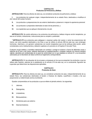 CAPITULO IX 
Productos de Perfumería y Belleza 
ARTÍCULO 269. Para los efectos de esta Ley, se consideran productos de perfumería y belleza: 
I. Los productos de cualquier origen, independientemente de su estado físico, destinados a modificar el 
73 
olor natural del cuerpo humano: 
II. Los productos o preparaciones de uso externo destinados a preservar o mejorar la apariencia personal: 
III. Los productos o preparados destinados al aseo de las personas, y 
IV. Los repelentes que se apliquen directamente a la piel. 
ARTÍCULO 270. No podrá atribuirse a los productos de perfumería y belleza ninguna acción terapéutica, ya 
sea en el nombre, indicaciones, instrucciones para su empleo o publicidad. 
41ARTÍCULO 271.Los productos para adelgazar o engrosar partes del cuerpo o variar las proporciones del 
mismo, así como aquellos destinados a los fines a que se refiere el artículo 269 de esta Ley, que contengan 
hormonas, vitaminas y, en general, substancias con acción terapéutica que se les atribuya esta acción, serán 
considerados como medicamentos y deberán sujetarse a lo previsto en el Capitulo IV de este Título. 
Cualquier cirugía estética y cosmética relacionada con cambiar o corregir el contorno o forma de diferentes zonas o 
regiones de la cara y del cuerpo, deberán efectuarse en establecimientos o unidades médicas con licencia sanitaria 
vigente, atendidos por profesionales de la salud de conformidad con lo que establece el artículo 81 y se encuentren 
autorizados por la Secretaría de Salud conforme al reglamento correspondiente. 
ARTÍCULO 272. En las etiquetas de los envases y empaques en los que se presenten los productos a que se 
refiere este Capítulo, además de lo establecido en el artículo 210 de esta Ley, en lo conducente, figurarán las 
Leyendas que determinen las disposiciones aplicables. 
CAPITULO X 
Productos de Aseo 
ARTÍCULO 273. Para los efectos de esta Ley, se consideran productos de aseo, independientemente de su 
estado físico, las substancias destinadas al lavado o limpieza de objetos, superficies o locales y las que 
proporcionen un determinado aroma al ambiente. 
Quedan comprendidos en los productos a que se refiere el párrafo anterior, los siguientes: 
I. Jabones; 
II. Detergentes; 
III. Limpiadores; 
IV. Blanqueadores ; 
V. Almidones para uso externo; 
VI. Desmanchadores; 
41 Adición en Diario Oficial de 19 de junio de 2007 
 
