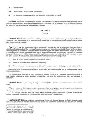 VII. Desinfectantes; 
VIII. Desodorantes y aromatizantes ambientales, y 
IX. Los demás de naturaleza análoga que determine la Secretaría de Salud. 
ARTÍCULO 274. En las etiquetas de los envases y empaques en los que se presenten los productos a que se 
refiere el artículo anterior, además de lo establecido en el artículo 210 de esta Ley, en lo conducente, figurarán 
las Leyendas que determinen las disposiciones aplicables. 
CAPITULO XI 
Tabaco 
ARTÍCULO 275. Para los efectos de esta Ley, con el nombre de tabaco se designa a la planta "Nicotina 
Tabacum" y sus sucedáneos, en su forma natural o modificada, en las diferentes presentaciones, que se utilicen 
para fumar, masticar o aspirar. 
20 ARTÍCULO 276. En las etiquetas de los empaques y envases en que se expenda o suministre tabaco, 
además de lo establecido en las normas oficiales mexicanas correspondientes, deberán figurar en forma clara y 
visible leyendas de advertencia escritas con letra fácilmente legible con colores contrastantes, sin que se invoque 
o haga referencia a alguna disposición legal, con un tamaño equivalente al veinticinco por ciento por lo menos en 
cualquiera de las caras frontales o traseras de las cajetillas, en adición a una leyenda de advertencia en una de 
las caras laterales de las cajetillas, las cuales se alternarán con los contenidos siguientes: 
I. Dejar de fumar, reduce importantes riesgos en la salud; 
5 II. Fumar es causa de cáncer y enfisema pulmonar y, 
III. Fumar durante el embarazo, aumenta el riesgo de parto prematuro y de bajo peso en el recién nacido. 
Las disposiciones reglamentarias señalarán los requisitos a que se sujetará el uso de las Leyendas a que se 
74 
refiere este artículo. 
6 La Secretaría de Salud, en su caso, publicará en el Diario Oficial de la Federación el acuerdo mediante el 
cual podrán establecerse otras Leyendas precautorias, así como las disposiciones para su aplicación y 
utilización. 
ARTÍCULO 277. En ningún caso y de ninguna forma se podrá expender o suministrar tabaco a menores de 
edad. 
19 No se venderán o distribuirán cigarros a los consumidores en empaques que contengan menos de catorce 
cigarros, cigarros sueltos o tabaco picado en bolsas de menos de diez gramos. 
35 19 Por razones de orden público e interés social, no se venderán o distribuirán cigarrillos en farmacias, 
boticas, hospitales, ni escuelas de nivel preescolar hasta bachillerato o preparatoria.. 
2 ARTÍCULO 277 BIS. Las unidades hospitalarias y clínicas del Sistema Nacional de Salud, deberán contar 
con áreas en donde se prohiba el consumo de tabaco. Se consideran como tales las de atención médica, 
20 Reforma en Diario Oficial de 19 de enero de 2004 
5 Reforma en Diario Oficial de 7 de mayo de 1997 
6 Adición en Diario Oficial de 7 de mayo de 1997 
19 Adición en Diario Oficial de 19 de enero de 2004 
35 Reforma en Diario Oficial de 6 de junio de 2006 
 