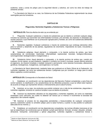 auditorios, aulas y zonas de peligro para la seguridad laboral y colectiva, así como los sitios de trabajo de 
ambiente cerrado. 
19 La Secretaría de Salud en su caso, los Gobiernos de las Entidades Federativas reglamentarán las áreas 
75 
restringidas para los fumadores. 
CAPITULO XII 
Plaguicidas, Nutrientes Vegetales y Substancias Tóxicas o Peligrosas 
5 ARTÍCULO 278. Para los efectos de esta Ley se entiende por: 
I. Plaguicida: Cualquier substancia o mezcla de substancias que se destina a controlar cualquier plaga, 
incluidos los vectores que transmiten las enfermedades humanas y de animales, las especies no deseadas que 
causen perjuicio o que interfieran con la producción agropecuaria y forestal, así como las substancias defoliantes 
y las desecantes; 
II. Nutrientes vegetales: Cualquier substancia o mezcla de substancias que contenga elementos útiles 
para la nutrición y desarrollo de las plantas, reguladores de crecimiento, mejoradores de suelo, inoculantes y 
humectantes; 
III. Substancia peligrosa: Aquel elemento o compuesto, o la mezcla química de ambos, que tiene 
características de corrosividad, reactividad, inflamabilidad, explosividad, toxicidad, biológico-infecciosas, 
carcinogenicidad, teratogenicidad o mutagenicidad, y 
IV. Substancia tóxica: Aquel elemento o compuesto, o la mezcla química de ambos que, cuando por 
cualquier vía de ingreso, ya sea inhalación, ingestión o contacto con la piel o mucosas, causan efectos adversos 
al organismo, de manera inmediata o mediata, temporal o permanente, como lesiones funcionales, alteraciones 
genéticas, teratogénicas, mutagénicas, carcinogénicas o la muerte. 
La Secretaría de Salud determinará, mediante listas que publicará en el Diario Oficial de la Federación, los 
nutrientes vegetales, así como las substancias tóxicas o peligrosas que por constituir un riesgo para la salud 
deben sujetarse a control sanitario. 
ARTÍCULO 279. Corresponde a la Secretaría de Salud: 
I. Establecer, en coordinación con las dependencias del Ejecutivo Federal competentes y para fines de 
control sanitario, la clasificación y las características de los diferentes productos a que se refiere este Capítulo, 
de acuerdo al riesgo que representen directa o indirectamente para la salud humana; 
5 II. Autorizar, en su caso, los productos que podrán contener una o más de las substancias, plaguicidas o 
nutrientes vegetales, tomando en cuenta el empleo a que se destine el producto; 
5 III. Autorizar los disolventes utilizados en los plaguicidas y nutrientes vegetales, así como os materiales 
empleados como vehículos, los cuales no deberán ser tóxicos por sí mismos ni incrementar la toxicidad del 
plaguicida o del nutriente vegetal; 
5 IV. Autorizar el proceso de los plaguicidas persistentes y bioacumulables de cualquier composición 
química, solamente cuando no entrañen peligro para la salud humana y cuando no sea posible la sustitución 
adecuada de los mismos, y 
5 V. Establecer, en coordinación con las dependencias competentes, las normas oficiales mexicanas en las 
que se especifiquen las condiciones que se deberán cumplir para fabricar, formular, envasar, etiquetar, embalar, 
almacenar, transportar, comercializar y aplicar plaguicidas, nutrientes vegetales y substancias tóxicas o 
2 Adición en Diario Oficial de 14 de junio de 1991 
5 Reforma en Diario Oficial de 7 de mayo de 1997 
 