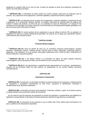 peligrosas en cualquier fase de su ciclo de vida. A efecto de proteger la salud de la población prevalecerá la 
opinión de la Secretaría de Salud. 
5 ARTÍCULO 280. La Secretaría de Salud emitirá las normas oficiales mexicanas de protección para el 
proceso, uso y aplicación de los plaguicidas, nutrientes vegetales y substancias tóxicas o peligrosas. 
5 ARTÍCULO 281. Las etiquetas de los envases de los plaguicidas, nutrientes vegetales y substancias tóxicas 
o peligrosas, en lo conducente, deberán ostentar, en español, claramente la Leyenda sobre los peligros que 
implica el manejo del producto, su forma de uso, sus antídotos en caso dé intoxicación y el manejo de los 
envases que los contengan o los hayan contenido, de conformidad con las disposiciones legales aplicables y con 
las normas que dicte la Secretaría de Salud. 
5 ARTÍCULO 282. El control sanitario de las substancias a que se refiere el artículo 278, se ajustará a lo 
establecido en esta Ley y demás disposiciones aplicables, de acuerdo con el riesgo que representen directa o 
indirectamente para la salud humana. 
6 CAPITULO XII BIS 
Productos Biotecnológicos 
6 ARTÍCULO 282 bis. Para los efectos de esta Ley, se consideran productos biotecnológicos, aquellos 
alimentos, ingredientes, aditivos, materias primas, insumos para la salud, plaguicidas, sustancias tóxicas o 
peligrosas, y sus desechos, en cuyo proceso intervengan organismos vivos o parte de ellos, modificados por 
técnica tradicional o ingeniería genética. 
6 ARTÍCULO 282 bis 1. Se deberá notificar a la Secretaría de Salud, de todos aquellos productos 
biotecnológicos o de los derivados de éstos, que se destinen al uso o consumo humano. 
6 ARTÍCULO 282 bis 2. Las disposiciones y especificaciones relacionadas con el proceso, características y 
etiquetas de los productos objeto de este Capítulo, se establecerán en las normas oficiales mexicanas 
correspondientes. 
CAPITULO XIII 
Importación y Exportación 
ARTÍCULO 283. Corresponde a la Secretaría de Salud el control sanitario de los productos y materias primas 
de importación y exportación comprendidos en este Título, incluyendo la identificación, naturaleza y 
características de los productos respectivos. 
ARTÍCULO 284. La Secretaría de Salud podrá identificar, comprobar, certificar y vigilar, en el ámbito nacional, 
la calidad sanitaria de los productos materia de importación. 
En los casos en que los productos de importación no reúnan los requisitos o características que establezca la 
legislación correspondiente, la Secretaría de Salud aplicará las medidas de seguridad que correspondan. 
ARTÍCULO 285. El importador de los productos a que se refiere este Título, deberá estar domiciliado en el 
76 
país y sujetarse a las disposiciones aplicables. 
6 Adición en Diario Oficial de 7 de mayo de 1997 
 