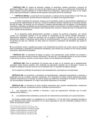 4 ARTÍCULO 286. En materia de alimentos, bebidas no alcohólicas, bebidas alcohólicas, productos de 
perfumería, belleza y aseo, tabaco, así como de las materias que se utilicen en su elaboración el Secretario de 
Salud mediante acuerdo publicado en el Diario Oficial de la Federación, determinará con base en los riesgos 
para la salud qué productos o materias primas requieren autorización previa de importación. 
32 5 ARTÍCULO 286 Bis. La importación de los productos y materias primas comprendidos en este Título que 
no requieran de autorización sanitaria previa de importación, se sujetará a las siguientes bases: 
I. Podrán importarse los productos, siempre que el importador exhiba la documentación establecida en 
las disposiciones reglamentarias de esta Ley, incluido el certificado sanitario expedido por la autoridad sanitaria 
del país de origen, de acuerdo con los convenios y tratados internacionales que se celebren o de laboratorios 
nacionales o extranjeros acreditados por las Secretarías de Salud o de Comercio y Fomento Industrial, conforme 
a los acuerdos de coordinación que celebren estas dependencias. Asimismo, deberá dar aviso a la Secretaría del 
arribo y destino de los productos; 
II. La Secretaría podrá aleatoriamente muestrear y analizar los productos importados, aún cuando 
cuenten con certificación sanitaria a fin de verificar el cumplimiento de las normas oficiales mexicanas o 
disposiciones aplicables. Cuando se encuentre que el producto muestreado no cumple con las normas o 
disposiciones citadas, la Secretaría podrá solicitar su acondicionamiento, y si esto no es posible, procederá en 
los términos de esta Ley. Además, en estos casos se revocará la autorización del laboratorio que expidió el 
certificado, y 
III. Los productos nuevos o aquellos que vayan a ser introducidos por primera vez al país, previa su internación 
serán muestreados y analizados en laboratorios acreditados, para verificar que cumplan con las normas oficiales 
mexicanas o disposiciones aplicables. 
6 ARTÍCULO 287. La Secretaría de Salud, en apoyo a las exportaciones, podrá certificar los procesos o 
productos a que hace mención el artículo 194 fracción 1 de esta Ley, o los establecimientos en los que se lleven 
a cabo dichos procesos, siempre y cuando éstos cumplan con las disposiciones aplicables. 
1 ARTÍCULO 288. Para la exportación de insumos para la salud no se requerirá que el establecimiento 
exportador posea licencia sanitaria, sólo certificado de exportación expedido por la Secretaría. Cuando se 
acredite la aceptación de estos insumos, por el importador final, no requerirán de registro sanitario. 
No se expedirá el certificado de exportación para estupefacientes, psicotrópicos y hemoderivados. 
ARTÍCULO 289. La importación y exportación de estupefacientes, substancias psicotrópicas y productos o 
preparados que los contenga, requieren autorización de la Secretaría de Salud. Dichas operaciones podrán 
realizarse únicamente por la aduana de puertos aéreos que determine la Secretaría de Salud en coordinación 
con las autoridades competentes. En ningún caso podrán efectuarse por vía postal. 
ARTÍCULO 290. La Secretaría de Salud otorgará autorización para importar estupefacientes, substancias 
psicotrópicas, productos o preparados que los contengan exclusivamente a: 
I. Las droguerías, para venderlos a farmacias o para las preparaciones oficinales que el propio 
77 
establecimiento elabore, y 
II. Los establecimientos destinados a producción de medicamentos autorizados por la propia Secretaría. 
Su proceso quedará sujeto a lo establecido en los Capítulos V y VI de este Título, quedando facultada la 
propia Secretaría para otorgar autorización en los casos especiales en que los interesados justifiquen ante la 
misma la importación directa. 
4 Fe de erratas Diario Oficial de 12 de julio de 1991 
32 Reforma en diario Oficial de 14 de Febrero de 2006 
5 Reforma en Diario Oficial de 7 de mayo de 1997 
6 Adición en Diario Oficial de 7 de mayo de 1997 
1 Reforma en Diario Oficial de 14 de junio de 1991 
 