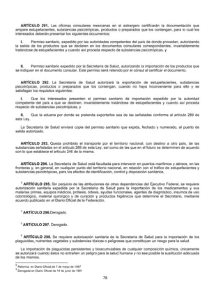 ARTÍCULO 291. Las oficinas consulares mexicanas en el extranjero certificarán la documentación que 
ampare estupefacientes, substancias psicotrópicas, productos o preparados que los contengan, para lo cual los 
interesados deberán presentar los siguientes documentos: 
I. Permiso sanitario, expedido por las autoridades competentes del país de donde procedan, autorizando 
la salida de los productos que se declaren en los documentos consulares correspondientes, invariablemente 
tratándose de estupefacientes y cuando así proceda respecto de substancias psicotrópicas, y 
II. Permiso sanitario expedido por la Secretaría de Salud, autorizando la importación de los productos que 
se indiquen en el documento consular. Este permiso será retenido por el cónsul al certificar el documento. 
ARTÍCULO 292. La Secretaría de Salud autorizará la exportación de estupefacientes, substancias 
psicotrópicas, productos o preparados que los contengan, cuando no haya inconveniente para ello y se 
satisfagan los requisitos siguientes: 
I. Que los interesados presenten el permiso sanitario de importación expedido por la autoridad 
competente del país a que se destinen, invariablemente tratándose de estupefacientes y cuando así proceda 
respecto de substancias psicotrópicas, y 
II. Que la aduana por donde se pretenda exportarlos sea de las señaladas conforme al artículo 289 de 
78 
esta Ley. 
La Secretaría de Salud enviará copia del permiso sanitario que expida, fechado y numerado, al puerto de 
salida autorizado. 
ARTÍCULO 293. Queda prohibido el transporte por el territorio nacional, con destino a otro país, de las 
substancias señaladas en el artículo 289 de esta Ley, así como de las que en el futuro se determinen de acuerdo 
con lo que establece el artículo 246 de la misma. 
ARTÍCULO 294. La Secretaría de Salud está facultada para intervenir en puertos marítimos y aéreos, en las 
fronteras y, en general, en cualquier punto del territorio nacional, en relación con el tráfico de estupefacientes y 
substancias psicotrópicas, para los efectos de identificación, control y disposición sanitarios. 
5 ARTÍCULO 295. Sin perjuicio de las atribuciones de otras dependencias del Ejecutivo Federal, se requiere 
autorización sanitaria expedida por la Secretaría de Salud para la importación de los medicamentos y sus 
materias primas, equipos médicos, prótesis, órtesis, ayudas funcionales, agentes de diagnóstico, insumos de uso 
odontológico, material quirúrgico y de curación y productos higiénicos que determine el Secretario, mediante 
acuerdo publicado en el Diario Oficial de la Federación. 
3 ARTÍCULO 296.Derogado. 
3 ARTÍCULO 297. Derogado. 
5 ARTÍCULO 298. Se requiere autorización sanitaria de la Secretaría de Salud para la importación de los 
plaguicidas, nutrientes vegetales y substancias tóxicas o peligrosas que constituyan un riesgo para la salud. 
La importación de plaguicidas persistentes y bioacumulables de cualquier composición química, únicamente 
se autorizará cuando éstos no entrañen un peligro para la salud humana y no sea posible la sustitución adecuada 
de los mismos. 
5 Reforma en Diario Oficial de 7 de mayo de 1997 
3 Derogada en Diario Oficial de 14 de junio de 1991 
 
