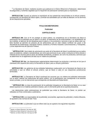 6 La Secretaría de Salud, mediante acuerdo que publicará en el Diario Oficial de la Federación, determinará 
los plaguicidas y nutrientes vegetales que no requerirán de autorización sanitaria para su importación. 
ARTÍCULO 299. Cuando se autorice la importación de las substancias mencionadas en el artículo anterior, 
corresponde a la Secretaría de Salud vigilar y controlar las actividades que con ellas se efectúen, en los términos 
de las disposiciones aplicables. 
TITULO DECIMOTERCERO 
Publicidad 
CAPITULO UNICO 
ARTÍCULO 300. Con el fin de proteger la salud pública, es competencia de la Secretaría de Salud la 
autorización de la publicidad que se refiera a la salud, al tratamiento de las enfermedades, a la rehabilitación de 
los inválidos, al ejercicio de las disciplinas para la salud y a los productos y servicios a que se refiere esta Ley. 
Esta facultad se ejercerá sin perjuicio de las atribuciones que en esta materia confieran las Leyes a las 
Secretarías de Gobernación, Educación Pública, Comercio y Fomento Industrial, Comunicaciones y Transportes, 
y otras dependencias del Ejecutivo Federal. 
1 ARTÍCULO 301. Será objeto de autorización por parte de la Secretaría de Salud, la publicidad que se realice 
sobre la existencia, calidad y características, así como para promover el uso, venta o consumo en forma directa o 
indirecta de los insumos para la salud, las bebidas alcohólicas y el tabaco; así como los productos y servicios que 
se determinen en el reglamento de esta Ley en materia de publicidad. 
5ARTÍCULO 301 bis. Las disposiciones reglamentarias determinarán los productos y servicios en los que el 
interesado sólo requerirá dar aviso a la Secretaría de Salud, para su difusión publicitaria. 
ARTÍCULO 302. Los gobiernos de las entidades federativas coadyuvarán con la Secretaría de Salud en las 
actividades a que se refiere el artículo anterior, que se lleven a cabo en sus respectivas jurisdicciones 
territoriales. 
ARTÍCULO 303. La Secretaría de Salud coordinará las acciones que, en materia de publicidad relacionada 
con la salud, realicen las instituciones del sector público, con la participación que corresponda a los sectores 
social y privado, y con la intervención que corresponda a la Secretaría de Gobernación. 
5 ARTÍCULO 304. La clave de autorización de la publicidad otorgada por la Secretaría de Salud, en su caso 
deberá aparecer en el material publicitario impreso, pero no formando parte de la Leyenda precautoria. 
Las resoluciones sobre autorizaciones de publicidad que emita la Secretaría de Salud, no podrán ser 
79 
utilizadas con fines comerciales o publicitarios. 
5 ARTÍCULO 305. Los responsables de la publicidad, anunciantes, agencias de publicidad y medios difusores, 
se ajustarán a las normas de este Título. 
ARTÍCULO 306. La publicidad a que se refiere esta Ley se sujetará a los siguientes requisitos: 
6 Adición en Diario Oficial de 7 de mayo de 1997 
1 Reforma en Diario Oficial de 14 de junio de 1991 
5 Reforma en Diario Oficial de 7 de mayo de 1997 
 