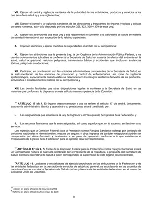 VII. Ejercer el control y vigilancia sanitarios de la publicidad de las actividades, productos y servicios a los 
8 
que se refiere esta Ley y sus reglamentos; 
VIII. Ejercer el control y la vigilancia sanitarios de las donaciones y trasplantes de órganos y tejidos y células 
de seres humanos, salvo a lo dispuesto por los artículos 329, 332, 338 y 339 de esta Ley; 
IX. Ejercer las atribuciones que esta Ley y sus reglamentos le confieren a la Secretaría de Salud en materia 
de sanidad internacional, con excepción de lo relativo a personas; 
X. Imponer sanciones y aplicar medidas de seguridad en el ámbito de su competencia; 
XI. Ejercer las atribuciones que la presente Ley, la Ley Orgánica de la Administración Pública Federal, y los 
demás ordenamientos aplicables le confieren a la Secretaría de Salud en materia de efectos del ambiente en la 
salud, salud ocupacional, residuos peligrosos, saneamiento básico y accidentes que involucren sustancias 
tóxicas, peligrosas o radiaciones; 
XII. Participar, en coordinación con las unidades administrativas competentes de la Secretaría de Salud, en 
la instrumentación de las acciones de prevención y control de enfermedades, así como de vigilancia 
epidemiológica, especialmente cuando éstas se relacionen con los riesgos sanitarios derivados de los productos, 
actividades o establecimientos materia de su competencia, y 
XIII. Las demás facultades que otras disposiciones legales le confieren a la Secretaría de Salud en las 
materias que conforme a lo dispuesto en este artículo sean competencia de la Comisión. 
17 ARTÍCULO 17 bis 1. El órgano desconcentrado a que se refiere el artículo 17 bis tendrá, únicamente, 
autonomía administrativa, técnica y operativa y su presupuesto estará constituido por: 
I. Las asignaciones que establezca la Ley de Ingresos y el Presupuesto de Egresos de la Federación, y 
II. Los recursos financieros que le sean asignados, así como aquellos que, en lo sucesivo, se destinen a su 
servicio. 
Los ingresos que la Comisión Federal para la Protección contra Riesgos Sanitarios obtenga por concepto de 
donativos nacionales e internacionales, rescate de seguros y otros ingresos de carácter excepcional podrán ser 
recuperados por dicha Comisión y destinados a su gasto de operación conforme a lo que establezca el 
Presupuesto de Egresos de la Federación para el ejercicio fiscal correspondiente. 
17 ARTÍCULO 17 bis 2. Al frente de la Comisión Federal para la Protección contra Riesgos Sanitarios estará 
un Comisionado Federal el cual será nombrado por el Presidente de la República, a propuesta del Secretario de 
Salud; siendo la Secretaría de Salud a quien corresponderá la supervisión de este órgano desconcentrado. 
8ARTÍCULO 18. Las bases y modalidades de ejercicio coordinado de las atribuciones de la Federación y de 
las entidades federativas en la prestación de servicios de salubridad general, se establecerán en los acuerdos de 
coordinación que suscriba la Secretaría de Salud con los gobiernos de las entidades federativas, en el marco del 
Convenio Unico de Desarrollo. 
17 Adición en Diario Oficial de 30 de junio de 2003 
8 Reforma en Diario Oficial de 26 de mayo de 2000 
 