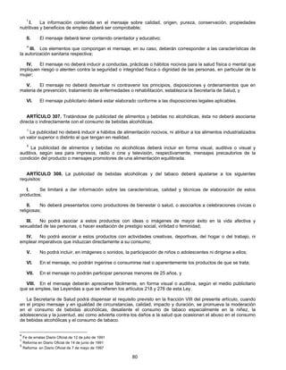 1 I. La información contenida en el mensaje sobre calidad, origen, pureza, conservación, propiedades 
nutritivas y beneficios de empleo deberá ser comprobable; 
II. El mensaje deberá tener contenido orientador y educativo; 
4 III. Los elementos que compongan el mensaje, en su caso, deberán corresponder a las características de 
80 
la autorización sanitaria respectiva; 
IV. El mensaje no deberá inducir a conductas, prácticas o hábitos nocivos para la salud física o mental que 
impliquen riesgo o atenten contra la seguridad o integridad física o dignidad de las personas, en particular de la 
mujer; 
V. El mensaje no deberá desvirtuar ni contravenir los principios, disposiciones y ordenamientos que en 
materia de prevención, tratamiento de enfermedades o rehabilitación, establezca la Secretaría de Salud, y 
VI. El mensaje publicitario deberá estar elaborado conforme a las disposiciones legales aplicables. 
ARTÍCULO 307. Tratándose de publicidad de alimentos y bebidas no alcohólicas, ésta no deberá asociarse 
directa o indirectamente con el consumo de bebidas alcohólicas. 
1 La publicidad no deberá inducir a hábitos de alimentación nocivos, ni atribuir a los alimentos industrializados 
un valor superior o distinto al que tengan en realidad. 
5 La publicidad de alimentos y bebidas no alcohólicas deberá incluir en forma visual, auditiva o visual y 
auditiva, según sea para impresos, radio o cine y televisión, respectivamente, mensajes precautorios de la 
condición del producto o mensajes promotores de una alimentación equilibrada. 
ARTÍCULO 308. La publicidad de bebidas alcohólicas y del tabaco deberá ajustarse a los siguientes 
requisitos: 
I. Se limitará a dar información sobre las características, calidad y técnicas de elaboración de estos 
productos; 
II. No deberá presentarlos como productores de bienestar o salud, o asociarlos a celebraciones cívicas o 
religiosas; 
III. No podrá asociar a estos productos con ideas o imágenes de mayor éxito en la vida afectiva y 
sexualidad de las personas, o hacer exaltación de prestigio social, virilidad o feminidad; 
IV. No podrá asociar a estos productos con actividades creativas, deportivas, del hogar o del trabajo, ni 
emplear imperativos que induzcan directamente a su consumo; 
V. No podrá incluir, en imágenes o sonidos, la participación de niños o adolescentes ni dirigirse a ellos; 
VI. En el mensaje, no podrán ingerirse o consumirse real o aparentemente los productos de que se trata; 
VII. En el mensaje no podrán participar personas menores de 25 años, y 
VIII. En el mensaje deberán apreciarse fácilmente, en forma visual o auditiva, según el medio publicitario 
que se emplee, las Leyendas a que se refieren los artículos 218 y 276 de esta Ley. 
La Secretaría de Salud podrá dispensar el requisito previsto en la fracción VIII del presente artículo, cuando 
en el propio mensaje y en igualdad de circunstancias, calidad, impacto y duración, se promueva la moderación 
en el consumo de bebidas alcohólicas, desaliente el consumo de tabaco especialmente en la niñez, la 
adolescencia y la juventud, así como advierta contra los daños a la salud que ocasionan el abuso en el consumo 
de bebidas alcohólicas y el consumo de tabaco. 
4 Fe de erratas Diario Oficial de 12 de julio de 1991 
1 Reforma en Diario Oficial de 14 de junio de 1991 
5 Reforma en Diario Oficial de 7 de mayo de 1997 
 