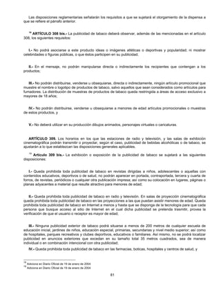 Las disposiciones reglamentarias señalarán los requisitos a que se sujetará el otorgamiento de la dispensa a 
81 
que se refiere el párrafo anterior. 
19 ARTÍCULO 308 bis.- La publicidad de tabaco deberá observar, además de las mencionadas en el artículo 
308, los siguientes requisitos: 
I.- No podrá asociarse a este producto ideas o imágenes atléticas o deportivas y popularidad; ni mostrar 
celebridades o figuras públicas, o que éstos participen en su publicidad; 
II.- En el mensaje, no podrán manipularse directa o indirectamente los recipientes que contengan a los 
productos; 
III.- No podrán distribuirse, venderse u obsequiarse, directa o indirectamente, ningún artículo promocional que 
muestre el nombre o logotipo de productos de tabaco, salvo aquellos que sean considerados como artículos para 
fumadores. La distribución de muestras de productos de tabaco queda restringida a áreas de acceso exclusivo a 
mayores de 18 años; 
IV.- No podrán distribuirse, venderse u obsequiarse a menores de edad artículos promocionales o muestras 
de estos productos, y 
V.- No deberá utilizar en su producción dibujos animados, personajes virtuales o caricaturas. 
ARTÍCULO 309. Los horarios en los que las estaciones de radio y televisión, y las salas de exhibición 
cinematográfica podrán transmitir o proyectar, según el caso, publicidad de bebidas alcohólicas o de tabaco, se 
ajustarán a lo que establezcan las disposiciones generales aplicables. 
19 Artículo 309 bis.- La exhibición o exposición de la publicidad de tabaco se sujetará a las siguientes 
disposiciones: 
I.- Queda prohibida toda publicidad de tabaco en revistas dirigidas a niños, adolescentes o aquellas con 
contenidos educativos, deportivos o de salud, no podrán aparecer en portada, contraportada, tercera y cuarta de 
forros, de revistas, periódicos o cualquier otra publicación impresa; así como su colocación en lugares, páginas o 
planas adyacentes a material que resulte atractivo para menores de edad; 
II.- Queda prohibida toda publicidad de tabaco en radio y televisión. En salas de proyección cinematográfica 
queda prohibida toda publicidad de tabaco en las proyecciones a las que puedan asistir menores de edad. Queda 
prohibida toda publicidad de tabaco en Internet a menos y hasta que se disponga de la tecnología para que cada 
persona que busque acceso al sitio de Internet en el cual dicha publicidad se pretenda trasmitir, provea la 
verificación de que el usuario o receptor es mayor de edad; 
III.- Ninguna publicidad exterior de tabaco podrá situarse a menos de 200 metros de cualquier escuela de 
educación inicial, jardines de niños, educación especial, primarias, secundarias y nivel medio superior; así como 
de hospitales, parques recreativos y clubes deportivos, educativos o familiares. Así mismo, no se podrá localizar 
publicidad en anuncios exteriores que excedan en su tamaño total 35 metros cuadrados, sea de manera 
individual o en combinación intencional con otra publicidad; 
IV.- Queda prohibida toda publicidad de tabaco en las farmacias, boticas, hospitales y centros de salud, y 
19 Adiciona en Diario Oficial de 19 de enero de 2004 
19 Adiciona en Diario Oficial de 19 de enero de 2004 
 