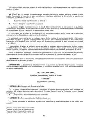 V.- Queda prohibido patrocinar a través de publicidad de tabaco, cualquier evento en el que participe o asistan 
82 
menores de edad. 
5ARTÍCULO 310. En materia de medicamentos, remedios herbolarios, equipos médicos, prótesis, órtesis, 
ayudas funcionales e insumos de uso odontológico, materiales quirúrgicos y de curación y agentes de 
diagnóstico, la publicidad se clasifica en: 
I. Publicidad dirigida a profesionales de la salud, y 
5II. Publicidad dirigida a la población en general. 
La publicidad dirigida a profesionales de la salud deberá circunscribirse a las bases de la publicidad 
aprobadas por la Secretaría de Salud en la autorización de estos productos, y estará destinada exclusivamente a 
los profesionales, técnicos y auxiliares de las disciplinas para la salud. 
La publicidad a que se refiere el párrafo anterior, no requerirá autorización en los casos que lo determinen 
expresamente las disposiciones reglamentarias de esta Ley. 
La publicidad masiva es la que se realiza a través de los medios de comunicación social y tiene como 
destinatario al público en general. Sólo se permitirá la publicidad masiva de medicamentos de libre venta, misma 
que deberá incluir en forma visual o auditiva, según sea el medio de que se trate, el texto: "Para su uso, consulte 
a su médico". 
5 La publicidad dirigida a la población en general sólo se efectuará sobre medicamentos de libre venta y 
remedios herbolarios, y deberá incluirse en ella en forma visual, auditiva o ambas, según el medio de que se trate 
el texto: Consulte a su médico, así corno otras Leyendas de advertencia que determine la Secretaría de Salud. 
Ambas se limitarán a difundir las características generales de los productos, sus propiedades terapéuticas y 
modalidades de empleo, señalando en todos los casos la conveniencia de consulta médica para su uso. 
ARTÍCULO 311. Sólo se autorizará la publicidad de medicamentos con base en los fines con que estos estén 
registrados ante la Secretaría de Salud. 
ARTÍCULO 312. La Secretaría de Salud determinará en qué casos la publicidad de productos y servicios a 
que se refiere esta Ley deberá incluir, además de los ya expresados en este Capítulo, otros textos de advertencia 
de riesgos para la salud. 
TITULO DECIMOCUARTO 
Donación, transplantes y pérdida de la vida 
CAPITULO I 
Disposiciones Comunes 
8 ARTÍCULO 313. Compete a la Secretaría de Salud: 
18 I. El control sanitario de las donaciones y trasplantes de órganos, tejidos y células de seres humanos, por 
conducto del órgano desconcentrado denominado Comisión Federal para la Protección contra Riesgos 
Sanitarios, y 
II. La regulación y el control sanitario sobre cadáveres. 
8 ARTÍCULO 314. Para efectos de este título se entiende por: 
8 I. Células germinales, a las células reproductoras masculinas y femeninas capaces de dar origen a un 
embrión; 
5 Reforma en Diario Oficial de 7 de mayo de 1997 
5 Reforma en Diario Oficial de 7 de mayo de 1997 
8 Reforma en Diario Oficial de 26 de mayo de 2000 
18 Reforma en Diario Oficial de 30 de junio de 2003 
 