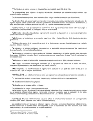 27 8 II. Cadáver, el cuerpo humano en el que se haya comprobado la pérdida de la vida; 
8 III. Componentes, a los órganos, los tejidos, las células y sustancias que forman el cuerpo humano, con 
83 
excepción de los productos; 
8 IV. Componentes sanguíneos, a los elementos de la sangre y demás sustancias que la conforman; 
8 V. Destino final, a la conservación permanente, inhumación, incineración, desintegración e inactivación de 
órganos, tejidos, células y derivados, productos y cadáveres de seres humanos, incluyendo los de embriones y 
fetos, en condiciones sanitarias permitidas por esta Ley y demás disposiciones aplicables; 
8 VI. Disponente, a aquél que conforme a los términos de la ley le corresponde decidir sobre su cuerpo o 
cualquiera de sus componentes en vida y para después de su muerte; 
8 VII. Donador o donante, al que tácita o expresamente consiente la disposición de su cuerpo o componentes 
para su utilización en trasplantes; 
8 VIII. Embrión, al producto de la concepción a partir de ésta, y hasta el término de la duodécima semana 
gestacional; 
8 IX. Feto, al producto de la concepción a partir de la decimotercera semana de edad gestacional, hasta la 
expulsión del seno materno; 
8 X. Órgano, a la entidad morfológica compuesta por la agrupación de tejidos diferentes que concurren al 
desempeño de los mismos trabajos fisiológicos; 
8 XI. Producto, a todo tejido o sustancia extruida, excretada o expelida por el cuerpo humano como resultante 
de procesos fisiológicos normales. Serán considerados productos, para efectos de este Título, la placenta y los 
anexos de la piel; 
8 XII. Receptor, a la persona que recibe para su uso terapéutico un órgano, tejido, células o productos; 
8 XIII. Tejido, a la entidad morfológica compuesta por la agrupación de células de la misma naturaleza, 
ordenadas con regularidad y que desempeñen una misma función, y 
8 XIV. Trasplante, a la transferencia de un órgano, tejido o células de una parte del cuerpo a otra, o de un 
individuo a otro y que se integren al organismo. 
8 ARTÍCULO 315. Los establecimientos de salud que requieren de autorización sanitaria son los dedicados a: 
8 I. La extracción, análisis, conservación, preparación y suministro de órganos, tejidos y células; 
8 II. Los trasplantes de órganos y tejidos; 
8 III. Los bancos de órganos, tejidos y células, y 
8 IV. Los bancos de sangre y servicios de transfusión. 
La Secretaría otorgará la autorización a que se refiere el presente artículo a los establecimientos que cuenten 
con el personal, infraestructura, equipo, instrumental e insumos necesarios para la realización de los actos 
relativos, conforme a lo que establezcan las disposiciones de esta Ley y demás aplicables. 
8 ARTÍCULO 316. Los establecimientos a que se refiere el artículo anterior contarán con un responsable 
sanitario, quien deberá presentar aviso ante la Secretaría de Salud. 
Los establecimientos en los que se extraigan órganos y tejidos o se realicen trasplantes, adicionalmente, 
deberán contar con un comité interno de trasplantes y con un coordinador de estas acciones, que serán 
supervisadas por el comité institucional de bioética respectivo. 
27 Reforma en diario Oficial de 7 de junio de 2005 
8 Rreforma en Diario Oficia de 26 de mayo de 2000 
 