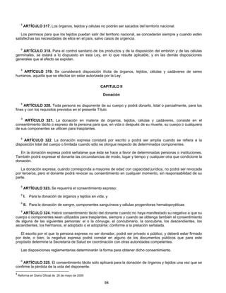 8 ARTÍCULO 317. Los órganos, tejidos y células no podrán ser sacados del territorio nacional. 
Los permisos para que los tejidos puedan salir del territorio nacional, se concederán siempre y cuando estén 
satisfechas las necesidades de ellos en el país, salvo casos de urgencia. 
8 ARTÍCULO 318. Para el control sanitario de los productos y de la disposición del embrión y de las células 
germinales, se estará a lo dispuesto en esta Ley, en lo que resulte aplicable, y en las demás disposiciones 
generales que al efecto se expidan. 
8 ARTÍCULO 319. Se considerará disposición ilícita de órganos, tejidos, células y cadáveres de seres 
humanos, aquella que se efectúe sin estar autorizada por la Ley. 
CAPITULO lI 
Donación 
8 ARTÍCULO 320. Toda persona es disponente de su cuerpo y podrá donarlo, total o parcialmente, para los 
fines y con los requisitos previstos en el presente Título. 
8 ARTÍCULO 321. La donación en materia de órganos, tejidos, células y cadáveres, consiste en el 
consentimiento tácito o expreso de la persona para que, en vida o después de su muerte, su cuerpo o cualquiera 
de sus componentes se utilicen para trasplantes. 
8 ARTÍCULO 322. La donación expresa constará por escrito y podrá ser amplia cuando se refiera a la 
disposición total del cuerpo o limitada cuando sólo se otorgue respecto de determinados componentes. 
En la donación expresa podrá señalarse que ésta se hace a favor de determinadas personas o instituciones. 
También podrá expresar el donante las circunstancias de modo, lugar y tiempo y cualquier otra que condicione la 
donación. 
La donación expresa, cuando corresponda a mayores de edad con capacidad jurídica, no podrá ser revocada 
por terceros, pero el donante podrá revocar su consentimiento en cualquier momento, sin responsabilidad de su 
parte. 
8 ARTÍCULO 323. Se requerirá el consentimiento expreso: 
8 I. Para la donación de órganos y tejidos en vida, y 
8 II. Para la donación de sangre, componentes sanguíneos y células progenitoras hematopoyéticas 
8 ARTÍCULO 324. Habrá consentimiento tácito del donante cuando no haya manifestado su negativa a que su 
cuerpo o componentes sean utilizados para trasplantes, siempre y cuando se obtenga también el consentimiento 
de alguna de las siguientes personas: el o la cónyuge, el concubinario, la concubina, los descendientes, los 
ascendientes, los hermanos, el adoptado o el adoptante; conforme a la prelación señalada. 
El escrito por el que la persona exprese no ser donador, podrá ser privado o público, y deberá estar firmado 
por éste, o bien, la negativa expresa podrá constar en alguno de los documentos públicos que para este 
propósito determine la Secretaría de Salud en coordinación con otras autoridades competentes. 
Las disposiciones reglamentarias determinarán la forma para obtener dicho consentimiento. 
8 ARTÍCULO 325. El consentimiento tácito sólo aplicará para la donación de órganos y tejidos una vez que se 
84 
confirme la pérdida de la vida del disponente. 
8 Reforma en Diario Oficial de 26 de mayo de 2000 
 
