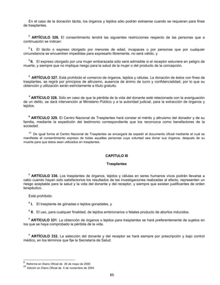 En el caso de la donación tácita, los órganos y tejidos sólo podrán extraerse cuando se requieran para fines 
85 
de trasplantes. 
8 ARTÍCULO 326. El consentimiento tendrá las siguientes restricciones respecto de las personas que a 
continuación se indican: 
8 I. El tácito o expreso otorgado por menores de edad, incapaces o por personas que por cualquier 
circunstancia se encuentren impedidas para expresarlo libremente, no será válido, y 
8 II. El expreso otorgado por una mujer embarazada sólo será admisible si el receptor estuviere en peligro de 
muerte, y siempre que no implique riesgo para la salud de la mujer o del producto de la concepción. 
8 ARTÍCULO 327. Está prohibido el comercio de órganos, tejidos y células. La donación de éstos con fines de 
trasplantes, se regirá por principios de altruismo, ausencia de ánimo de lucro y confidencialidad, por lo que su 
obtención y utilización serán estrictamente a título gratuito. 
8 ARTÍCULO 328. Sólo en caso de que la pérdida de la vida del donante esté relacionada con la averiguación 
de un delito, se dará intervención al Ministerio Público y a la autoridad judicial, para la extracción de órganos y 
tejidos. 
8 ARTÍCULO 329. El Centro Nacional de Trasplantes hará constar el mérito y altruismo del donador y de su 
familia, mediante la expedición del testimonio correspondiente que los reconozca como benefactores de la 
sociedad. 
23 De igual forma el Centro Nacional de Trasplantes se encargará de expedir el documento oficial mediante el cual se 
manifieste el consentimiento expreso de todas aquellas personas cuya voluntad sea donar sus órganos, después de su 
muerte para que éstos sean utilizados en trasplantes. 
CAPITULO III 
Trasplantes 
8 ARTÍCULO 330. Los trasplantes de órganos, tejidos y células en seres humanos vivos podrán llevarse a 
cabo cuando hayan sido satisfactorios los resultados de las investigaciones realizadas al efecto, representen un 
riesgo aceptable para la salud y la vida del donante y del receptor, y siempre que existan justificantes de orden 
terapéutico. 
Está prohibido: 
8 I. El trasplante de gónadas o tejidos gonadales, y 
8 II. El uso, para cualquier finalidad, de tejidos embrionarios o fetales producto de abortos inducidos. 
8 ARTÍCULO 331. La obtención de órganos o tejidos para trasplantes se hará preferentemente de sujetos en 
los que se haya comprobado la pérdida de la vida. 
8 ARTÍCULO 332. La selección del donante y del receptor se hará siempre por prescripción y bajo control 
médico, en los términos que fije la Secretaría de Salud. 
8 Reforma en Diario Oficial de 26 de mayo de 2000 
23 Adición en Diario Oficial de 5 de noviembre de 2004 
 