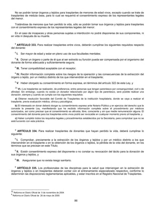 No se podrán tomar órganos y tejidos para trasplantes de menores de edad vivos, excepto cuando se trate de 
trasplantes de médula ósea, para lo cual se requerirá el consentimiento expreso de los representantes legales 
del menor. 
Tratándose de menores que han perdido la vida, sólo se podrán tomar sus órganos y tejidos para trasplantes 
con el consentimiento expreso de los representantes legales del menor. 
En el caso de incapaces y otras personas sujetas a interdicción no podrá disponerse de sus componentes, ni 
86 
en vida ni después de su muerte. 
8 ARTÍCULO 333. Para realizar trasplantes entre vivos, deberán cumplirse los siguientes requisitos respecto 
del donante: 
8 I. Ser mayor de edad y estar en pleno uso de sus facultades mentales; 
8 II. Donar un órgano o parte de él que al ser extraído su función pueda ser compensada por el organismo del 
donante de forma adecuada y suficientemente segura; 
8 III. Tener compatibilidad aceptable con el receptor; 
8 IV. Recibir información completa sobre los riesgos de la operación y las consecuencias de la extracción del 
órgano o tejido, por un médico distinto de los que intervendrán en el trasplante; 
8 V. Haber otorgado su consentimiento en forma expresa, en términos del artículo 322 de esta Ley, y 
22 VI.- Los trasplantes se realizarán, de preferencia, entre personas que tengan parentesco por consanguinidad, civil o de 
afinidad. Sin embargo, cuando no exista un donador relacionado por algún tipo de parentesco, será posible realizar una 
donación, siempre y cuando se cumpla con los siguientes requisitos: 
a) Obtener resolución favorable del Comité de Trasplantes de la institución hospitalaria, donde se vaya a realizar el 
trasplante, previa evaluación médica, clínica y psicológica; 
b) El interesado en donar deberá otorgar su consentimiento expreso ante Notario Público y en ejercicio del derecho que le 
concede la presente Ley, manifestando que ha recibido información completa sobre el procedimiento por médicos 
autorizados, así como precisar que el consentimiento es altruista, libre, consciente y sin que medie remuneración alguna. El 
consentimiento del donante para los trasplantes entre vivos podrá ser revocable en cualquier momento previo al trasplante, y 
c) Haber cumplido todos los requisitos legales y procedimientos establecidos por la Secretaría, para comprobar que no se 
está lucrando con esta práctica. 
8 ARTÍCULO 334. Para realizar trasplantes de donantes que hayan perdido la vida, deberá cumplirse lo 
siguiente: 
8 I. Comprobar, previamente a la extracción de los órganos y tejidos y por un médico distinto a los que 
intervendrán en el trasplante o en la obtención de los órganos o tejidos, la pérdida de la vida del donante, en los 
términos que se precisan en este Título; 
8 II. Existir consentimiento expreso del disponente o no constar su revocación del tácito para la donación de 
sus órganos y tejidos, y 
8 III. Asegurarse que no exista riesgo sanitario. 
8 ARTÍCULO 335. Los profesionales de las disciplinas para la salud que intervengan en la extracción de 
órganos y tejidos o en trasplantes deberán contar con el entrenamiento especializado respectivo, conforme lo 
determinen las disposiciones reglamentarias aplicables, y estar inscritos en el Registro Nacional de Trasplantes. 
22 Reforma en Diario Oficial de 5 de noviembre de 2004 
8 Reforma en Diario Oficial de 26 de mayo de 2000 
 