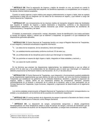 8 ARTÍCULO 336. Para la asignación de órganos y tejidos de donador no vivo, se tomará en cuenta la 
gravedad del receptor, la oportunidad del trasplante, los beneficios esperados, la compatibilidad con el receptor y 
los demás criterios médicos aceptados. 
Cuando no exista urgencia o razón médica para asignar preferentemente un órgano o tejido, ésta se sujetará 
estrictamente a listas que se integrarán con los datos de los mexicanos en espera, y que estarán a cargo del 
Centro Nacional de Trasplantes. 
8 ARTÍCULO 337. Los concesionarios de los diversos medios de transporte otorgarán todas las facilidades 
que requiera el traslado de órganos y tejidos destinados a trasplantes, conforme a las disposiciones 
reglamentarias aplicables y las normas oficiales mexicanas que emitan conjuntamente las secretarías de 
Comunicaciones y Transportes y de Salud. 
El traslado, la preservación, conservación, manejo, etiquetado, claves de identificación y los costos asociados 
al manejo de órganos, tejidos y células que se destinen a trasplantes, se ajustarán a lo que establezcan las 
disposiciones generales aplicables. 
8 ARTÍCULO 338. El Centro Nacional de Trasplantes tendrá a su cargo el Registro Nacional de Trasplantes, 
el cual integrará y mantendrá actualizada la siguiente información: 
8 I. Los datos de los receptores, de los donadores y fecha del trasplante; 
8 II. Los establecimientos autorizados conforme al artículo 315 de esta Ley; 
8 III. Los profesionales de las disciplinas para la salud que intervengan en trasplantes; 
8 IV. Los pacientes en espera de algún órgano o tejido, integrados en listas estatales y nacional, y 
8 V. Los casos de muerte cerebral. 
En los términos que precisen las disposiciones reglamentarias, los establecimientos a que se refiere el 
artículo 315 de esta Ley y los profesionales de las disciplinas para la salud que intervengan en trasplantes 
deberán proporcionar la información relativa a las fracciones I, III, IV y V de este artículo. 
8 ARTÍCULO 339. El Centro Nacional de Trasplantes, cuya integración y funcionamiento quedará establecido 
en las disposiciones reglamentarias que para efectos de esta Ley se emitan, así como los Centros Estatales de 
Trasplantes que establezcan los gobiernos de las entidades federativas, decidirán y vigilarán la asignación de 
órganos, tejidos y células, dentro de sus respectivos ámbitos de competencia. Asimismo, actuarán 
coordinadamente en el fomento y promoción de la cultura de la donación, para lo cual, participarán con el 
Consejo Nacional de Trasplantes, cuyas funciones, integración y organización se determinarán en el reglamento 
respectivo. 
Los centros estatales proporcionarán al Registro Nacional de Trasplantes la información correspondiente a su 
entidad, y su actualización, en los términos de los acuerdos de coordinación respectivos. 
18 ARTÍCULO 340. El control sanitario de la disposición de sangre lo ejercerá la Secretaría de Salud a través 
de la Comisión Federal para la Protección contra Riesgos Sanitarios. 
8 ARTÍCULO 341. La disposición de sangre, componentes sanguíneos y células progenitoras 
hematopoyéticas con fines terapéuticos estará a cargo de bancos de sangre y servicios de transfusión que se 
instalarán y funcionarán de acuerdo con las disposiciones aplicables. La sangre será considerada como tejido. 
87 
8 Reforma en Diario Oficial de 26 de mayo de 2000 
18 Reforma en Diario Oficial de 30 de junio de 2003 
 