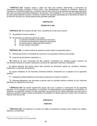 8 ARTÍCULO 342. Cualquier órgano o tejido que haya sido extraído, desprendido o seccionado por 
intervención quirúrgica, accidente o hecho ilícito y que sanitariamente constituya un deshecho, deberá ser 
manejado en condiciones higiénicas y su destino final se hará conforme a las disposiciones generales aplicables, 
salvo que se requiera para fines terapéuticos, de docencia o de investigación, en cuyo caso los establecimientos 
de salud podrán disponer de ellos o remitirlos a instituciones docentes autorizadas por la Secretaría de Salud, en 
los términos de esta Ley y demás disposiciones generales aplicables. 
CAPITULO IV 
Pérdida de la vida 
8 ARTÍCULO 343. Para efectos de este Título, la pérdida de la vida ocurre cuando: 
8 I. Se presente la muerte cerebral, o 
8 II. Se presenten los siguientes signos de muerte: 
a. La ausencia completa y permanente de conciencia; 
b. La ausencia permanente de respiración espontánea; 
c. La ausencia de los reflejos del tallo cerebral, y 
d. El paro cardiaco irreversible. 
8 ARTÍCULO 344. La muerte cerebral se presenta cuando existen los siguientes signos: 
8 I. Pérdida permanente e irreversible de conciencia y de respuesta a estímulos sensoriales; 
8 II. Ausencia de automatismo respiratorio, y 
8 III. Evidencia de daño irreversible del tallo cerebral, manifestado por arreflexia pupilar, ausencia de 
movimientos oculares en pruebas vestibulares y ausencia de respuesta a estímulos nociceptivos. 
Se deberá descartar que dichos signos sean producto de intoxicación aguda por narcóticos, sedantes, 
88 
barbitúricos o sustancias neurotrópicas. 
Los signos señalados en las fracciones anteriores deberán corroborarse por cualquiera de las siguientes 
pruebas: 
8 I. Angiografía cerebral bilateral que demuestre ausencia de circulación cerebral, o 
8 II. Electroencefalograma que demuestre ausencia total de actividad eléctrica cerebral en dos ocasiones 
diferentes con espacio de cinco horas. 
8 ARTÍCULO 345. No existirá impedimento alguno para que a solicitud o autorización de las siguientes 
personas: el o la cónyuge, el concubinario, la concubina, los descendientes, los ascendientes, los hermanos, el 
adoptado o el adoptante; conforme al orden expresado; se prescinda de los medios artificiales que evitan que en 
aquel que presenta muerte cerebral comprobada se manifiesten los demás signos de muerte a que se refiere la 
fracción II del artículo 343. 
CAPITULO V 
Cadáveres 
8 ARTÍCULO 346. Los cadáveres no pueden ser objeto de propiedad y siempre serán tratados con respeto, 
dignidad y consideración. 
8 Reforma en Diario Oficial de 26 de mayo de 2000 
 