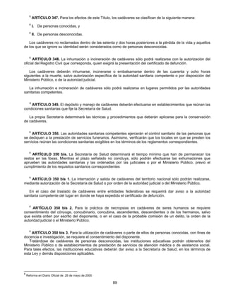 8 ARTÍCULO 347. Para los efectos de este Título, los cadáveres se clasifican de la siguiente manera: 
8 I. De personas conocidas, y 
8 II. De personas desconocidas. 
Los cadáveres no reclamados dentro de las setenta y dos horas posteriores a la pérdida de la vida y aquellos 
de los que se ignore su identidad serán considerados como de personas desconocidas. 
8 ARTÍCULO 348. La inhumación o incineración de cadáveres sólo podrá realizarse con la autorización del 
oficial del Registro Civil que corresponda, quien exigirá la presentación del certificado de defunción. 
Los cadáveres deberán inhumarse, incinerarse o embalsamarse dentro de las cuarenta y ocho horas 
siguientes a la muerte, salvo autorización específica de la autoridad sanitaria competente o por disposición del 
Ministerio Público, o de la autoridad judicial. 
La inhumación e incineración de cadáveres sólo podrá realizarse en lugares permitidos por las autoridades 
89 
sanitarias competentes. 
8 ARTÍCULO 349. El depósito y manejo de cadáveres deberán efectuarse en establecimientos que reúnan las 
condiciones sanitarias que fije la Secretaría de Salud. 
La propia Secretaría determinará las técnicas y procedimientos que deberán aplicarse para la conservación 
de cadáveres. 
8 ARTÍCULO 350. Las autoridades sanitarias competentes ejercerán el control sanitario de las personas que 
se dediquen a la prestación de servicios funerarios. Asimismo, verificarán que los locales en que se presten los 
servicios reúnan las condiciones sanitarias exigibles en los términos de los reglamentos correspondientes. 
8 ARTÍCULO 350 bis. La Secretaría de Salud determinará el tiempo mínimo que han de permanecer los 
restos en las fosas. Mientras el plazo señalado no concluya, sólo podrán efectuarse las exhumaciones que 
aprueben las autoridades sanitarias y las ordenadas por las judiciales o por el Ministerio Público, previo el 
cumplimiento de los requisitos sanitarios correspondientes 
8 ARTÍCULO 350 bis 1. La internación y salida de cadáveres del territorio nacional sólo podrán realizarse, 
mediante autorización de la Secretaría de Salud o por orden de la autoridad judicial o del Ministerio Público. 
En el caso del traslado de cadáveres entre entidades federativas se requerirá dar aviso a la autoridad 
sanitaria competente del lugar en donde se haya expedido el certificado de defunción. 
8 ARTÍCULO 350 bis 2. Para la práctica de necropsias en cadáveres de seres humanos se requiere 
consentimiento del cónyuge, concubinario, concubina, ascendientes, descendientes o de los hermanos, salvo 
que exista orden por escrito del disponente, o en el caso de la probable comisión de un delito, la orden de la 
autoridad judicial o el Ministerio Público. 
8 ARTÍCULO 350 bis 3. Para la utilización de cadáveres o parte de ellos de personas conocidas, con fines de 
docencia e investigación, se requiere el consentimiento del disponente. 
Tratándose de cadáveres de personas desconocidas, las instituciones educativas podrán obtenerlos del 
Ministerio Público o de establecimientos de prestación de servicios de atención médica o de asistencia social. 
Para tales efectos, las instituciones educativas deberán dar aviso a la Secretaría de Salud, en los términos de 
esta Ley y demás disposiciones aplicables. 
8 Reforma en Diario Oficial de 26 de mayo de 2000 
 