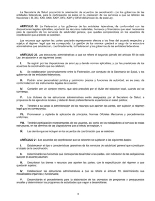 La Secretaría de Salud propondrá la celebración de acuerdos de coordinación con los gobiernos de las 
entidades federativas, para la participación de éstos en la prestación de los servicios a que se refieren las 
fracciones I, III, XXI, XXII, XXIII, XXIV, XXV, XXVI y XXVII del artículo 3o. de esta Ley. 
ARTÍCULO 19. La Federación y los gobiernos de las entidades federativas, de conformidad con las 
disposiciones legales aplicables, aportarán los recursos materiales, humanos y financieros que sean necesarios 
para la operación de los servicios de salubridad general, que queden comprendidos en los acuerdos de 
coordinación que al efecto se celebren. 
Los recursos que aporten las partes quedarán expresamente afectos a los fines del acuerdo respectivo y 
sujetos al régimen legal que les corresponda. La gestión de los mismos quedará a cargo de la estructura 
administrativa que establezcan, coordinadamente, la Federación y los gobiernos de las entidades federativas. 
ARTÍCULO 20. Las estructuras administrativas a que se refiere el segundo párrafo del artículo 19 de esta 
9 
Ley, se ajustarán a las siguientes bases: 
I. Se regirán por las disposiciones de esta Ley y demás normas aplicables, y por las previsiones de los 
acuerdos de coordinación que se celebren; 
II. Se establecerán coordinadamente entre la Federación, por conducto de la Secretaría de Salud, y los 
gobiernos de las entidades federativas; 
III. Podrán tener personalidad jurídica y patrimonio propios y funciones de autoridad, en su caso, de 
conformidad con los instrumentos legales de creación; 
IV. Contarán con un consejo interno, que será presidido por el titular del ejecutivo local, cuando así se 
convenga; 
V. Los titulares de las estructuras administrativas serán designados por el Secretario de Salud, a 
propuesta de los ejecutivos locales, y deberán tener preferentemente experiencia en salud pública; 
VI. Tendrán a su cargo la administración de los recursos que aporten las partes, con sujeción al régimen 
legal que les corresponda; 
VII. Promoverán y vigilarán la aplicación de principios, Normas Oficiales Mexicanas y procedimientos 
uniformes; 
VIII. Tendrán participación representantes de los usuarios, así como de los trabajadores al servicio de estas 
estructuras, en los términos de las disposiciones que al efecto se expidan, y 
IX. Las demás que se incluyan en los acuerdos de coordinación que se celebren. 
ARTÍCULO 21. Los acuerdos de coordinación que se celebren se sujetarán a las siguientes bases: 
I. Establecerán el tipo y características operativas de los servicios de salubridad general que constituyan 
el objeto de la coordinación; 
II. Determinarán las funciones que corresponda desarrollar a las partes, con indicación de las obligaciones 
que por el acuerdo asuman; 
III. Describirán los bienes y recursos que aporten las partes, con la especificación del régimen a que 
quedarán sujetos; 
IV. Establecerán las estructuras administrativas a que se refiere el artículo 19, determinando sus 
modalidades orgánicas y funcionales; 
V. Desarrollarán el procedimiento para la elaboración de los proyectos de programas y presupuestos 
anuales y determinarán los programas de actividades que vayan a desarrollarse; 
 