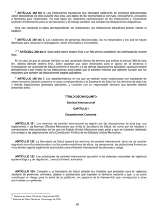 8 ARTÍCULO 350 bis 4. Las instituciones educativas que obtengan cadáveres de personas desconocidas 
serán depositarias de ellos durante diez días, con objeto de dar oportunidad al cónyuge, concubinario, concubina 
o familiares para reclamarlos. En este lapso los cadáveres permanecerán en las instituciones y únicamente 
recibirán el tratamiento para su conservación y el manejo sanitario que señalen las disposiciones respectivas. 
Una vez concluido el plazo correspondiente sin reclamación, las instituciones educativas podrán utilizar el 
90 
cadáver. 
8 ARTÍCULO 350 bis 5. Los cadáveres de personas desconocidas, los no reclamados y los que se hayan 
destinado para docencia e investigación, serán inhumados o incinerados. 
27 8 ARTÍCULO 350 bis 6. Sólo podrá darse destino final a un feto previa expedición del certificado de muerte 
fetal. 
En el caso de que el cadáver del feto no sea reclamado dentro del término que señala el artículo 348 de esta 
ley, deberá dársele destino final. Salvo aquellos que sean destinados para el apoyo de la docencia e 
investigación por autoridad de Salud conforme a esta ley y a las demás disposiciones aplicables, quien procederá 
directamente o por medio de las instituciones autorizadas que lo soliciten mismas que deberán cumplir con los 
requisitos que señalen las disposiciones legales aplicables. 
8 ARTÍCULO 350 bis 7. Los establecimientos en los que se realicen actos relacionados con cadáveres de 
seres humanos deberán presentar el aviso correspondiente a la Secretaría de Salud en los términos de esta Ley 
y demás disposiciones generales aplicables, y contarán con un responsable sanitario que también deberá 
presentar aviso. 
TITULO DECIMOQUINTO 
Sanidad Internacional 
CAPITULO I 
Disposiciones Comunes 
ARTÍCULO 351. Los servicios de sanidad internacional se regirán por las disposiciones de esta Ley, sus 
reglamentos y las Normas Oficiales Mexicanas que emita la Secretaría de Salud, así como por los tratados y 
convenciones internacionales en los que los Estado Unidos Mexicanos sean parte y que se hubieren celebrado 
con arreglo a las disposiciones de la Constitución Política de los Estados Unidos Mexicanos. 
ARTÍCULO 352. La Secretaría de Salud operará los servicios de sanidad internacional, tanto los de carácter 
migratorio como los relacionados con los puertos marítimos de altura, los aeropuertos, las poblaciones fronterizas 
y los demás lugares legalmente autorizados para el tránsito internacional de personas y carga. 
ARTÍCULO 353. Las actividades de sanidad internacional apoyarán a los sistemas nacionales de vigilancia 
epidemiológica y de regulación, control y fomento sanitarios. 
ARTÍCULO 354. Compete a la Secretaría de Salud adoptar las medidas que procedan para la vigilancia 
sanitaria de personas, animales, objetos o substancias que ingresen al territorio nacional y que, a su juicio 
constituyan un riesgo para la salud de la población, sin perjuicio de la intervención que corresponda a otras 
autoridades competentes. 
27 Reforma en Diario Oficial de 7 de junio de 2005 
8 Reforma en Diario Oficial de 26 de mayo de 2000 
 