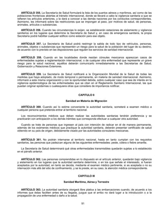 ARTÍCULO 355. La Secretaría de Salud formulará la lista de los puertos aéreos y marítimos, así como de las 
poblaciones fronterizas abiertas al tránsito internacional, donde se llevará a cabo la vigilancia sanitaria a que se 
refieren los artículos anteriores, y la dará a conocer a las demás naciones por los conductos correspondientes. 
Asimismo, les informará sobre las restricciones que se impongan al paso, por motivos de salud, de personas, 
animales, artículos o substancias. 
ARTÍCULO 356. Cuando las circunstancias lo exijan, se establecerán estaciones de aislamiento y vigilancia 
sanitarios en los lugares que determine la Secretaría de Salud y, en caso de emergencia sanitaria, la propia 
Secretaría podrá habilitar cualquier edificio como estación para ese objeto. 
ARTÍCULO 357. La Secretaría de Salud podrá restringir la salida de todo tipo de vehículos, personas, 
animales, objetos o substancias que representen un riesgo para la salud de la población del lugar de su destino, 
de acuerdo con lo previsto en las disposiciones que regulen los servicios de sanidad internacional. 
ARTÍCULO 358. Cuando en las localidades donde residan cónsules mexicanos aparezcan casos de 
enfermedades sujetas a reglamentación internacional, o de cualquier otra enfermedad que represente un grave 
riesgo para la salud nacional, aquéllos deberán comunicarlo inmediatamente a las Secretarías de Salud, 
Gobernación y Relaciones Exteriores. 
ARTÍCULO 359. La Secretaría de Salud notificará a la Organización Mundial de la Salud de todas las 
medidas que haya adoptado, de modo temporal o permanente, en materia de sanidad internacional. Asimismo, 
informará a esta misma organización y con la oportunidad debida, sobre cualquier caso que sea de interés en la 
vigilancia epidemiológica de las enfermedades que se citan en el Reglamento Sanitario Internacional, las que 
puedan originar epidemias o cualesquiera otras que considere de importancia notificar. 
CAPITULO II 
Sanidad en Materia de Migración 
ARTÍCULO 360. Cuando así lo estime conveniente la autoridad sanitaria, someterá a examen médico a 
cualquier persona que pretenda entrar al territorio nacional. 
Los reconocimientos médicos que deban realizar las autoridades sanitarias tendrán preferencia y se 
practicarán con anticipación a los demás trámites que corresponda efectuar a cualquier otra autoridad. 
Cuando se trate de personas que ingresen al país con intención de radicar en él de manera permanente, 
además de los exámenes médicos que practique la autoridad sanitaria, deberán presentar certificado de salud 
obtenido en su país de origen, debidamente visado por las autoridades consulares mexicanas. 
ARTÍCULO 361. No podrán internarse al territorio nacional, hasta en tanto cumplan con los requisitos 
sanitarios, las personas que padezcan alguna de las siguientes enfermedades: peste, cólera o fiebre amarilla. 
La Secretaría de Salud determinará qué otras enfermedades transmisibles quedarán sujetas a lo establecido 
91 
en el párrafo anterior. 
ARTÍCULO 362. Las personas comprendidas en lo dispuesto en el artículo anterior, quedarán bajo vigilancia 
y aislamiento en los lugares que la autoridad sanitaria determine, o en los que señale el interesado, si fueran 
aceptados por la autoridad, en tanto se decida, mediante el examen médico pertinente, si es aceptada o no su 
internación más allá del sitio de confinamiento, y se le preste, en su caso, la atención médica correspondiente. 
CAPITULO III 
Sanidad Marítima, Aérea y Terrestre 
ARTÍCULO 363. La autoridad sanitaria otorgará libre platica a las embarcaciones cuando, de acuerdo a los 
informes que éstas faciliten antes de su llegada, juzgue que el arribo no dará lugar a la introducción o a la 
propagación de una enfermedad o daño a la salud. 
 