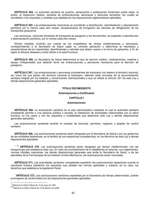 ARTÍCULO 364. La autoridad sanitaria de puertos, aeropuertos o poblaciones fronterizas podrá exigir, al 
arribo, la inspección médico- sanitaria de embarcaciones, aeronaves y vehículos terrestres, los cuales se 
someterán a los requisitos y medidas que establezcan las disposiciones reglamentarias aplicables. 
ARTÍCULO 365. Las embarcaciones mexicanas se someterán a desinfección, desinfestación y desratización 
periódica por lo menos cada seis meses, exceptuándose de fumigación las cámaras de refrigeración de los 
transportes pesqueros. 
Las aeronaves, vehículos terrestres de transporte de pasajeros y los ferrocarriles, se sujetarán a desinfección 
y desinsectación periódica, por lo menos cada tres meses. 
Dichas medidas correrán por cuenta de los propietarios de dichas embarcaciones y aeronaves, 
correspondiendo a la Secretaría de Salud vigilar su correcta aplicación y determinar la naturaleza y 
características de los insecticidas, desinfectantes y raticidas que deban usarse y la forma de aplicarlos, a fin de 
lograr la eficacia deseada y evitar daños a la salud humana. 
ARTÍCULO 366. La Secretaría de Salud determinará el tipo de servicio médico, medicamentos, material y 
equipo indispensable que deberán tener las embarcaciones y aeronaves mexicanas para la atención de 
pasajeros. 
ARTÍCULO 367. Las embarcaciones y aeronaves procedentes del extranjero con destino al territorio nacional, 
así como las que partan del territorio nacional al extranjero, deberán estar provistas de la documentación 
sanitaria exigida por los tratados y convenciones internacionales a que se refiere el artículo 351 de esta Ley y 
demás disposiciones generales aplicables. 
TITULO DECIMOSEXTO 
Autorizaciones y Certificados 
CAPITULO I 
Autorizaciones 
ARTÍCULO 368. La autorización sanitaria es el acto administrativo mediante el cual la autoridad sanitaria 
competente permite a una persona pública o privada, la realización de actividades relacionadas con la salud 
humana, en los casos y con los requisitos y modalidades que determine esta Ley y demás disposiciones 
generales aplicables. 
Las autorizaciones sanitarias tendrán el carácter de licencias, permisos, registros o tarjetas de control 
92 
sanitario. 
ARTÍCULO 369. Las autorizaciones sanitarias serán otorgadas por la Secretaría de Salud o por los gobiernos 
de las entidades federativas, en el ámbito de sus respectivas competencias, en los términos de esta Ley y demás 
disposiciones aplicables. 
1 32 ARTÍCULO 370. Las autorizaciones sanitarias serán otorgadas por tiempo indeterminado, con las 
excepciones que establezca esta Ley. En caso de incumplimiento de lo establecido en esta ley, sus reglamentos, 
normas oficiales mexicanas, las demás disposiciones generales que emita la Secretaría de Salud, o de las 
aplicables de la Farmacopea de los Estados Unidos Mexicanos, las autorizaciones serán revocadas. 
ARTÍCULO 371. Las autoridades sanitarias competentes expedirán las autorizaciones respectivas cuando el 
solicitante hubiera satisfecho los requisitos que señalen las normas aplicables y cubierto, en su caso, los 
derechos que establezca la legislación fiscal. 
1 ARTÍCULO 372. Las autorizaciones sanitarias expedidas por la Secretaría por tiempo determinado, podrán 
prorrogarse de conformidad con las disposiciones generales aplicables. 
1 Reforma en Diario Oficial de 14 de junio de 1991 
32 Reforma en Diario Oficial de 14 de febrero de 2006 
 