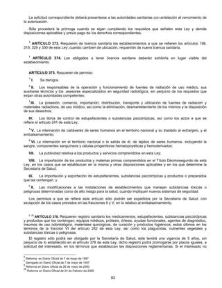 La solicitud correspondiente deberá presentarse a las autoridades sanitarias con antelación al vencimiento de 
93 
la autorización. 
Sólo procederá la prórroga cuando se sigan cumpliendo los requisitos que señalen esta Ley y demás 
disposiciones aplicables y previo pago de los derechos correspondientes. 
5 ARTÍCULO 373. Requieren de licencia sanitaria los establecimientos a que se refieren los artículos 198, 
319, 329 y 330 de esta Ley; cuando cambien de ubicación, requerirán de nueva licencia sanitaria. 
1 ARTÍCULO 374. Los obligados a tener licencia sanitaria deberán exhibirla en lugar visible del 
establecimiento. 
ARTÍCULO 375. Requieren de permiso: 
7 l. Se derogra. 
5 Il. Los responsables de la operación y funcionamiento de fuentes de radiación de uso médico, sus 
auxiliares técnicos y los .asesores especializados en seguridad radiológica, sin perjuicio de los requisitos que 
exijan otras autoridades competentes; 
1 III. La posesión, comercio, importación, distribución, transporte y utilización de fuentes de radiación y 
materiales radiactivos, de uso módico, así como la eliminación, desmantelamiento de los mismos y la disposición 
de sus desechos; 
IV. Los libros de control de estupefacientes o substancias psicotrópicas, así como los actos a que se 
refiere el artículo 241 de esta Ley; 
8 V. La internación de cadáveres de seres humanos en el territorio nacional y su traslado al extranjero, y el 
embalsamamiento; 
8 VI. La internación en el territorio nacional o la salida de él, de tejidos de seres humanos, incluyendo la 
sangre, componentes sanguíneos y células progenitoras hematopoyéticas y hemoderivados; 
VII. La publicidad relativa a los productos y servicios comprendidos en esta Ley; 
VIII. La importación de los productos y materias primas comprendidos en el Título Décimosegundo de esta 
Ley, en los casos que se establezcan en la misma y otras disposiciones aplicables y en los que determine la 
Secretaría de Salud; 
IX. La importación y exportación de estupefacientes, substancias psicotrópicas y productos o preparados 
que las contengan, y 
5 X. Las modificaciones a las instalaciones de establecimientos que manejan substancias tóxicas o 
peligrosas determinadas como de alto riesgo para la salud, cuando impliquen nuevos sistemas de seguridad. 
Los permisos a que se refiere este artículo sólo podrán ser expedidos por la Secretaría de Salud, con 
excepción de los casos previstos en las fracciones II y V, en lo relativo al embalsamamiento. 
5 25 ARTÍCULO 376. Requieren registro sanitario los medicamentos, estupefacientes, substancias psicotrópicas 
y productos que los contengan; equipos médicos, prótesis, órtesis, ayudas funcionales, agentes de diagnóstico, 
insumos de uso odontológico, materiales quirúrgicos, de curación y productos higiénicos, estos últimos en los 
términos de la fracción VI del artículo 262 de esta Ley, así como los plaguicidas, nutrientes vegetales y 
substancias tóxicas o peligrosas. 
El registro sólo podrá ser otorgado por la Secretaría de Salud, éste tendrá una vigencia de 5 años, sin 
perjuicio de lo establecido en el artículo 378 de esta Ley, dicho registro podrá prorrogarse por plazos iguales, a 
solicitud del interesado, en los términos que establezcan las disposiciones reglamentarias. Si el interesado no 
5 Reforma en Diario Oficial de 7 de mayo de 1997 
7 Derogado en Diario Oficial de 7 de mayo de 1997 
8 Reforma en Diario Oficial de 26 de mayo de 2000 
25 Reforma en Diario Oficial de 24 de Febrero de 2005 
 