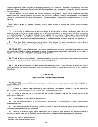 solicitara la prórroga dentro del plazo establecido para ello o bien, cambiara o modificara el producto o fabricante 
de materia prima, sin previa autorización de la autoridad sanitaria; ésta procederá a cancelar o revocar el registro 
correspondiente. 
Para los efectos a que se refieren los párrafos anteriores, el Ejecutivo a través de la Secretaría, mediante 
disposiciones de carácter general, establecerá los requisitos, pruebas y demás requerimientos que deberán 
cumplir los medicamentos, insumos para la salud y demás productos y substancias que se mencionan en dichos 
párrafos. 
2 ARTÍCULO 376 BIS. El registro sanitario a que se refiere el artículo anterior se sujetará a los siguientes 
requisitos: 
5 I. En el caso de medicamentos, estupefacientes y psicotrópicos, la clave de registro será única, no 
pudiendo aplicarse la misma a dos productos que se diferencien ya sea en su denominación genérica o distintiva 
o en su formulación. Por otra parte, el titular de un registro, no podrá serlo de dos registros que ostenten el 
mismo principio activo, forma farmacéutica o formulación, salvo cuando uno de éstos se destine al mercado de 
genéricos. En los casos de fusión de establecimientos se podrán mantener, en forma temporal, dos registros, y 
II. En el caso de los productos que cita la fracción II del artículo 194, podrá aceptarse un mismo número 
de registro para líneas de producción del mismo fabricante, a juicio de la Secretaría. 
ARTÍCULO 377. La autoridad sanitaria competente podrá requerir tarjeta de control sanitario a las personas 
que realicen actividades mediante las cuales se pueda propagar alguna enfermedad transmisible, en los casos y 
bajo las condiciones que establezcan las disposiciones aplicables. 
ARTÍCULO 378. Las autorizaciones a que se refiere esta Ley podrán ser revisadas por la autoridad sanitaria 
competente en los términos de las disposiciones generales aplicables. 
ARTÍCULO 379. Los derechos a que se refiere esta Ley se regirán por lo que disponga la legislación fiscal y 
los convenios de coordinación que celebren en la materia el Ejecutivo Federal y los gobiernos de las entidades 
federativas. 
CAPITULO II 
Revocación de Autorizaciones Sanitarias 
ARTÍCULO 380. La autoridad sanitaria competente podrá revocar las autorizaciones que haya otorgado, en 
94 
los siguientes casos: 
I. Cuando, por causas supervenientes, se compruebe que los productos o el ejercicio de las actividades 
que se hubieren autorizado, constituyan riesgo o daño para la salud humana; 
II. Cuando el ejercicio de la actividad que se hubiere autorizado, exceda los límites fijados en la 
autorización respectiva; 
III. Porque se dé un uso distinto a la autorización; 
IV. Por incumplimiento grave a las disposiciones de esta Ley, sus reglamentos y demás disposiciones 
generales aplicables; 
V. Por reiterada renuncia a acatar las órdenes que dicte la autoridad sanitaria, en los términos de esta Ley 
y demás disposiciones generales aplicables; 
VI. Porque el producto objeto de la autorización no se ajuste o deje de reunir las especificaciones o 
requisitos que fijen esta Ley, las Normas Oficiales Mexicanas y demás disposiciones generales aplicables; 
2 Adición en Diario Oficial de 14 de junio de 1991 
5 Reforma en Diario Oficial de 7 de mayo de 1997 
 