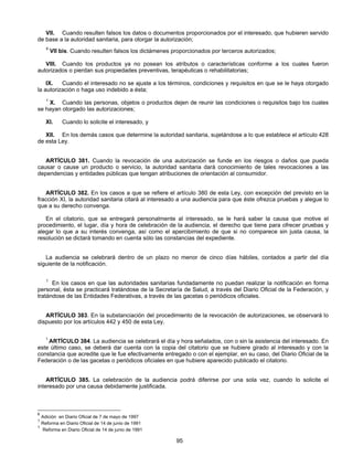 VII. Cuando resulten falsos los datos o documentos proporcionados por el interesado, que hubieren servido 
de base a la autoridad sanitaria, para otorgar la autorización; 
6 VII bis. Cuando resulten falsos los dictámenes proporcionados por terceros autorizados; 
VIII. Cuando los productos ya no posean los atributos o características conforme a los cuales fueron 
autorizados o pierdan sus propiedades preventivas, terapéuticas o rehabilitatorias; 
IX. Cuando el interesado no se ajuste a los términos, condiciones y requisitos en que se le haya otorgado 
95 
la autorización o haga uso indebido a ésta; 
1 X. Cuando las personas, objetos o productos dejen de reunir las condiciones o requisitos bajo los cuales 
se hayan otorgado las autorizaciones; 
XI. Cuando lo solicite el interesado, y 
XII. En los demás casos que determine la autoridad sanitaria, sujetándose a lo que establece el artículo 428 
de esta Ley. 
ARTÍCULO 381. Cuando la revocación de una autorización se funde en los riesgos o daños que pueda 
causar o cause un producto o servicio, la autoridad sanitaria dará conocimiento de tales revocaciones a las 
dependencias y entidades públicas que tengan atribuciones de orientación al consumidor. 
ARTÍCULO 382. En los casos a que se refiere el artículo 380 de esta Ley, con excepción del previsto en la 
fracción XI, la autoridad sanitaria citará al interesado a una audiencia para que éste ofrezca pruebas y alegue lo 
que a su derecho convenga. 
En el citatorio, que se entregará personalmente al interesado, se le hará saber la causa que motive el 
procedimiento, el lugar, día y hora de celebración de la audiencia, el derecho que tiene para ofrecer pruebas y 
alegar lo que a su interés convenga, así como el apercibimiento de que si no comparece sin justa causa, la 
resolución se dictará tomando en cuenta sólo las constancias del expediente. 
La audiencia se celebrará dentro de un plazo no menor de cinco días hábiles, contados a partir del día 
siguiente de la notificación. 
1 En los casos en que las autoridades sanitarias fundadamente no puedan realizar la notificación en forma 
personal, ésta se practicará tratándose de la Secretaría de Salud, a través del Diario Oficial de la Federación, y 
tratándose de las Entidades Federativas, a través de las gacetas o periódicos oficiales. 
ARTÍCULO 383. En la substanciación del procedimiento de la revocación de autorizaciones, se observará lo 
dispuesto por los artículos 442 y 450 de esta Ley. 
1 ARTÍCULO 384. La audiencia se celebrará el día y hora señalados, con o sin la asistencia del interesado. En 
este último caso, se deberá dar cuenta con la copia del citatorio que se hubiere girado al interesado y con la 
constancia que acredite que le fue efectivamente entregado o con el ejemplar, en su caso, del Diario Oficial de la 
Federación o de las gacetas o periódicos oficiales en que hubiere aparecido publicado el citatorio. 
ARTÍCULO 385. La celebración de la audiencia podrá diferirse por una sola vez, cuando lo solicite el 
interesado por una causa debidamente justificada. 
6 Adición en Diario Oficial de 7 de mayo de 1997 
1 Reforma en Diario Oficial de 14 de junio de 1991 
1 Reforma en Diario Oficial de 14 de junio de 1991 
 