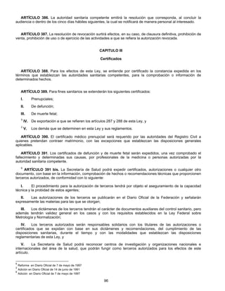 ARTÍCULO 386. La autoridad sanitaria competente emitirá la resolución que corresponda, al concluir la 
audiencia o dentro de los cinco días hábiles siguientes, la cual se notificará de manera personal al interesado. 
ARTÍCULO 387. La resolución de revocación surtirá efectos, en su caso, de clausura definitiva, prohibición de 
venta, prohibición de uso o de ejercicio de las actividades a que se refiera la autorización revocada. 
CAPITULO III 
Certificados 
ARTÍCULO 388. Para los efectos de esta Ley, se entiende por certificado la constancia expedida en los 
términos que establezcan las autoridades sanitarias competentes, para la comprobación o información de 
determinados hechos. 
ARTÍCULO 389. Para fines sanitarios se extenderán los siguientes certificados: 
I. Prenupciales; 
II. De defunción; 
III. De muerte fetal; 
5 IV. De exportación a que se refieren los artículos 287 y 288 de esta Ley, y 
2 V. Los demás que se determinen en esta Ley y sus reglamentos. 
ARTÍCULO 390. El certificado médico prenupcial será requerido por las autoridades del Registro Civil a 
quienes pretendan contraer matrimonio, con las excepciones que establezcan las disposiciones generales 
aplicables. 
ARTÍCULO 391. Los certificados de defunción y de muerte fetal serán expedidos, una vez comprobado el 
fallecimiento y determinadas sus causas, por profesionales de la medicina o personas autorizadas por la 
autoridad sanitaria competente. 
6 ARTÍCULO 391 bis. La Secretaría de Salud podrá expedir certificados, autorizaciones o cualquier otro 
documento, con base en la información, comprobación de hechos o recomendaciones técnicas que proporcionen 
terceros autorizados, de conformidad con lo siguiente: 
I. El procedimiento para la autorización de terceros tendrá por objeto el aseguramiento de la capacidad 
96 
técnica y la probidad de estos agentes; 
II. Las autorizaciones de los terceros se publicarán en el Diario Oficial de la Federación y señalarán 
expresamente las materias para las que se otorgan; 
III. Los dictámenes de los terceros tendrán el carácter de documentos auxiliares deI control sanitario, pero 
además tendrán validez general en los casos y con los requisitos establecidos en la Ley Federal sobre 
Metrología y Normalización; 
IV. Los terceros autorizados serán responsables solidarios con los titulares de las autorizaciones o 
certificados que se expidan con base en sus dictámenes y recomendaciones, deI cumplimiento de las 
disposiciones sanitarias, durante el tiempo y con las modalidades que establezcan las disposiciones 
reglamentarias de esta Ley, y 
V. La Secretaría de Salud podrá reconocer centros de investigación y organizaciones nacionales e 
internacionales deI área de la salud, que podrán fungir como terceros autorizados para los efectos de este 
artículo. 
5 Reforma en Diario Oficial de 7 de mayo de 1997 
2 Adición en Diario Oficial de 14 de junio de 1991 
6 Adición en Diario Oficial de 7 de mayo de 1997 
 