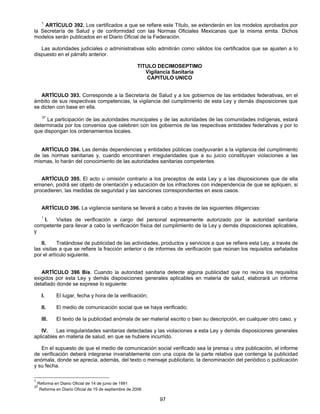 1 ARTÍCULO 392. Los certificados a que se refiere este Título, se extenderán en los modelos aprobados por 
la Secretaría de Salud y de conformidad con las Normas Oficiales Mexicanas que la misma emita. Dichos 
modelos serán publicados en el Diario Oficial de la Federación. 
Las autoridades judiciales o administrativas sólo admitirán como válidos los certificados que se ajusten a lo 
97 
dispuesto en el párrafo anterior. 
TITULO DECIMOSEPTIMO 
Vigilancia Sanitaria 
CAPITULO UNICO 
ARTÍCULO 393. Corresponde a la Secretaría de Salud y a los gobiernos de las entidades federativas, en el 
ámbito de sus respectivas competencias, la vigilancia del cumplimiento de esta Ley y demás disposiciones que 
se dicten con base en ella. 
37 La participación de las autoridades municipales y de las autoridades de las comunidades indígenas, estará 
determinada por los convenios que celebren con los gobiernos de las respectivas entidades federativas y por lo 
que dispongan los ordenamientos locales. 
ARTÍCULO 394. Las demás dependencias y entidades públicas coadyuvarán a la vigilancia del cumplimiento 
de las normas sanitarias y, cuando encontraren irregularidades que a su juicio constituyan violaciones a las 
mismas, lo harán del conocimiento de las autoridades sanitarias competentes. 
ARTÍCULO 395. El acto u omisión contrario a los preceptos de esta Ley y a las disposiciones que de ella 
emanen, podrá ser objeto de orientación y educación de los infractores con independencia de que se apliquen, si 
procedieren, las medidas de seguridad y las sanciones correspondientes en esos casos. 
ARTÍCULO 396. La vigilancia sanitaria se llevará a cabo a través de las siguientes diligencias: 
1 I. Visitas de verificación a cargo del personal expresamente autorizado por la autoridad sanitaria 
competente para llevar a cabo la verificación física del cumplimiento de la Ley y demás disposiciones aplicables, 
y 
II. Tratándose de publicidad de las actividades, productos y servicios a que se refiere esta Ley, a través de 
las visitas a que se refiere la fracción anterior o de informes de verificación que reúnan los requisitos señalados 
por el artículo siguiente. 
ARTÍCULO 396 Bis. Cuando la autoridad sanitaria detecte alguna publicidad que no reúna los requisitos 
exigidos por esta Ley y demás disposiciones generales aplicables en materia de salud, elaborará un informe 
detallado donde se exprese lo siguiente: 
I. El lugar, fecha y hora de la verificación; 
II. El medio de comunicación social que se haya verificado; 
III. El texto de la publicidad anómala de ser material escrito o bien su descripción, en cualquier otro caso, y 
IV. Las irregularidades sanitarias detectadas y las violaciones a esta Ley y demás disposiciones generales 
aplicables en materia de salud, en que se hubiere incurrido. 
En el supuesto de que el medio de comunicación social verificado sea la prensa u otra publicación, el informe 
de verificación deberá integrarse invariablemente con una copia de la parte relativa que contenga la publicidad 
anómala, donde se aprecia, además, del texto o mensaje publicitario, la denominación del periódico o publicación 
y su fecha. 
1 Reforma en Diario Oficial de 14 de junio de 1991 
37 Reforma en Diario Oficial de 19 de septiembre de 2006 
 