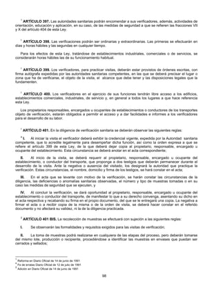 1 ARTÍCULO 397. Las autoridades sanitarias podrán encomendar a sus verificadores, además, actividades de 
orientación, educación y aplicación, en su caso, de las medidas de seguridad a que se refieren las fracciones VII 
y X del artículo 404 de esta Ley. 
1 ARTÍCULO 398. Las verificaciones podrán ser ordinarias y extraordinarias. Las primeras se efectuarán en 
días y horas hábiles y las segundas en cualquier tiempo. 
Para los efectos de esta Ley, tratándose de establecimientos industriales, comerciales o de servicios, se 
considerarán horas hábiles las de su funcionamiento habitual. 
1 ARTÍCULO 399. Los verificadores, para practicar visitas, deberán estar provistos de órdenes escritas, con 
firma autógrafa expedidas por las autoridades sanitarias competentes, en las que se deberá precisar el lugar o 
zona que ha de verificarse, el objeto de la visita, el alcance que debe tener y las disposiciones legales que la 
fundamenten. 
1 ARTÍCULO 400. Los verificadores en el ejercicio de sus funciones tendrán libre acceso a los edificios, 
establecimientos comerciales, industriales, de servicio y, en general a todos los lugares a que hace referencia 
esta Ley. 
Los propietarios responsables, encargados u ocupantes de establecimientos o conductores de los transportes 
objeto de verificación, estarán obligados a permitir el acceso y a dar facilidades e informes a los verificadores 
para el desarrollo de su labor. 
1 ARTÍCULO 401. En la diligencia de verificación sanitaria se deberán observar las siguientes reglas: 
4 I. Al iniciar la visita el verificador deberá exhibir la credencial vigente, expedida por la Autoridad sanitaria 
competente, que lo acredite legalmente para desempeñar dicha función, así como la orden expresa a que se 
refiere el artículo 399 de esta Ley, de la que deberá dejar copia al propietario, responsable, encargado u 
ocupante del establecimiento. Esta circunstancia se deberá anotar en el acta correspondiente; 
II. Al inicio de la visita, se deberá requerir al propietario, responsable, encargado u ocupante del 
establecimiento, o conductor del transporte, que proponga a dos testigos que deberán permanecer durante el 
desarrollo de la visita. Ante la negativa o ausencia del visitado, los designará la autoridad que practique la 
verificación. Estas circunstancias, el nombre, domicilio y firma de los testigos, se hará constar en el acta; 
III. En el acta que se levante con motivo de la verificación, se harán constar las circunstancias de la 
diligencia, las deficiencias o anomalías sanitarias observadas, el número y tipo de muestras tomadas o en su 
caso las medidas de seguridad que se ejecuten, y 
IV. Al concluir la verificación, se dará oportunidad al propietario, responsable, encargado u ocupante del 
establecimiento o conductor del transporte, de manifestar lo que a su derecho convenga, asentando su dicho en 
el acta respectiva y recabando su firma en el propio documento, del que se le entregará una copia. La negativa a 
firmar el acta o a recibir copia de la misma o de la orden de visita, se deberá hacer constar en el referido 
documento y no afectará su validez, ni la de la diligencia practicada. 
2 ARTÍCULO 401 BIS. La recolección de muestras se efectuará con sujeción a las siguientes reglas: 
I. Se observarán las formalidades y requisitos exigidos para las visitas de verificación; 
II. La toma de muestras podrá realizarse en cualquiera de las etapas del proceso, pero deberán tomarse 
del mismo lote, producción o recipiente, procediéndose a identificar las muestras en envases que puedan ser 
cerrados y sellados; 
98 
1 Reforma en Diario Oficial de 14 de junio de 1991 
4 Fe de erratas Diario Oficial de 12 de julio de 1991 
2 Adición en Diario Oficial de 14 de junio de 1991 
 