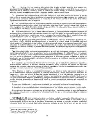 5 III. Se obtendrán tres muestras del producto. Una de ellas se dejará en poder de la persona con 
quien se entienda la diligencia para su análisis particular; otra muestra quedará en poder de la misma persona a 
disposición de la autoridad sanitaria y tendrá el carácter de muestra testigo; la última será enviada por la 
autoridad sanitaria al laboratorio autorizado y habilitado por ésta, para su análisis oficial; 
5 IV. El resultado deI análisis oficial se notificará al interesado o titular de la autorización sanitaria de que se 
trate, en forma personal o por correo certificado con acuse de recibo, telefax, o por cualquier otro medio por el 
que se pueda comprobar fehacientemente la recepción de los mismos, dentro de los treinta días hábiles 
siguientes a la fecha de la toma de muestras; 
V. En caso de desacuerdo con el resultado que se haya notificado, el interesado lo podrá impugnar dentro 
de un plazo de quince días hábiles a partir de la notificación del análisis oficial. Transcurrido este plazo sin que se 
haya impugnado el resultado del análisis oficial, éste quedará firme y la autoridad sanitaria procederá conforme a 
la fracción VII de este artículo, según corresponda; 
VI. Con la impugnación a que se refiere la fracción anterior, el interesado deberá acompañar el original del 
análisis particular que se hubiere practicado a la muestra que haya sido dejada en poder de la persona con quien 
se entendió la diligencia de muestreo, así como, en su caso, la muestra testigo. Sin el cumplimiento de este 
requisito no se dará trámite a la impugnación y el resultado del análisis oficial quedará firme; 
5 VII. La impugnación presentada en los términos de las fracciones anteriores dará lugar a que el interesado, 
a su cuenta y cargo, solicite a la autoridad sanitaria, el análisis de la muestra testigo en un laboratorio que la 
misma señale; en el caso de insumos médicos el análisis se deberá realizar en un laboratorio autorizado como 
laboratorio de control analítico auxiliar de la regulación sanitaria. El resultado del análisis de la muestra testigo 
será el que en definitiva acredite si el producto en cuestión reúne o no los requisitos y especificaciones sanitarios 
exigidos, y 
5 VIII. El resultado de los análisis de la muestra testigo, se notificará al interesado o titular de la autorización 
sanitaria de que se trate, en forma personal o por correo certificado con acuse de recibo, telefax, o por cualquier 
otro medio por el que se pueda comprobar fehacientemente Ia recepción de los mismos y, en caso de que el 
producto reúna los requisitos y especificaciones requeridos, la autoridad sanitaria procederá a otorgar la 
autorización que se haya solicitado, o a ordenar el levantamiento de la medida de seguridad que se hubiera 
ejecutado, según corresponda. 
Si el resultado a que se refiere la fracción anterior comprueba que el producto no satisface los requisitos y 
especificaciones sanitarios, la autoridad sanitaria procederá a dictar y ejecutar las medidas de seguridad 
sanitarias que procedan o a confirmar las que se hubieren ejecutado, a imponer las sanciones que correspondan 
y a negar o revocar, en su caso, la autorización de que se trate. 
5 Si la diligencia se practica en un establecimiento que no sea donde se fabrica o produce el producto o no 
sea el establecimiento del titular del registro, el verificado está obligado a enviar, en condiciones adecuadas de 
conservación, dentro del término de tres días hábiles siguientes a la toma de muestras, copia deI acta de 
verificación que consigne el muestreo realizado, así como las muestras que quedaron en poder de la persona 
con quien se entendió la diligencia, a efecto de que tenga la oportunidad de realizar los análisis particulares y, en 
su caso, impugnar el resultado del análisis oficial, dentro de los quince días hábiles siguientes a la notificación de 
resultados. 
En este caso, el titular podrá inconformarse, solicitando sea realizado el análisis de la muestra testigo. 
El depositario de la muestra testigo será responsable solidario con el titular, si no conserva la muestra citada. 
El procedimiento de muestreo no impide que la Secretaría dicte y ejecute las medidas de seguridad sanitarias 
que procedan, en cuyo caso se asentará en el acta de verificación las que se hubieren ejecutado y los productos 
que comprenda. 
2 ARTÍCULO 401 BIS 1. En el caso de toma de muestras de productos perecederos deberá conservarse en 
condiciones óptimas para evitar su descomposición, su análisis deberá iniciarse dentro de las cuarenta y ocho 
horas siguientes a la hora en que se recogieron. El resultado del análisis se notificará en forma personal al 
interesado dentro de los quince días hábiles siguientes contados a partir de la fecha en que se hizo la 
99 
5 Reforma en Diario Oficial de 7 de mayo de 1997 
5 Reforma en Diario Oficial de 7 de mayo de 1997 
2 Adición en Diario Oficial de 14 de junio de 1991 
 
