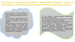88.- La producción y comercio de alimentos y
bebidas destinados al consumo humano así
como de bebidas alcohólicas están sujetos a
vigilancia
89.- Un alimento es legalmente apto para el
consumo humano cuando cumple con las
características establecidas por las normas
sanitarias
Artículo modificado por el Artículo 7 de la Ley
N° 27932, publicado el 11-02-2003, cuyo
texto es el siguiente: " Artículo 90.- Queda
estrictamente prohibido importar, fabricar,
fraccionar, elaborar, comerciar, traspasar a
título gratuito, distribuir y almacenar alimentos
y bebidas alterados, contaminados
91.- Todo alimento y bebida elaborados industrialmente,
expender con registro sanitario
92.- La Autoridad de Salud de nivel nacional es la encargada
del control sanitario de los alimentos y bebidas
93.- Se prohíbe la importación de todo alimento o bebida cuyo
comercio, distribución y consumo no estén permitidos
94.- El personal que intervenga en la producción,
manipulación, transporte, conservación, almacenamiento,
expendio y suministro de alimentos está obligado
95.- La fabricación, elaboración, fraccionamiento,
almacenamiento y expendio de alimentos y bebidas debe
realizarse en locales que reúnan las condiciones
 