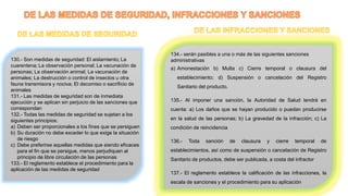 130.- Son medidas de seguridad: El aislamiento; La
cuarentena; La observación personal; La vacunación de
personas; La observación animal; La vacunación de
animales; La destrucción o control de insectos u otra
fauna transmisora y nociva; El decomiso o sacrificio de
animales
131.- Las medidas de seguridad son de inmediata
ejecución y se aplican sin perjuicio de las sanciones que
correspondan
132.- Todas las medidas de seguridad se sujetan a los
siguientes principios:
a) Deben ser proporcionales a los fines que se persiguen
b) Su duración no debe exceder lo que exige la situación
de riesgo
c) Debe preferirse aquellas medidas que siendo eficaces
para el fin que se persigue, menos perjudiquen al
principio de libre circulación de las personas
133.- El reglamento establece el procedimiento para la
aplicación de las medidas de seguridad
134.- serán pasibles a una o más de las siguientes sanciones
administrativas
a) Amonestación b) Multa c) Cierre temporal o clausura del
establecimiento; d) Suspensión o cancelación del Registro
Sanitario del producto.
135.- Al imponer una sanción, la Autoridad de Salud tendrá en
cuenta: a) Los daños que se hayan producido o puedan producirse
en la salud de las personas; b) La gravedad de la infracción; c) La
condición de reincidencia
136.- Toda sanción de clausura y cierre temporal de
establecimientos, así como de suspensión o cancelación de Registro
Sanitario de productos, debe ser publicada, a costa del infractor
137.- El reglamento establece la calificación de las infracciones, la
escala de sanciones y el procedimiento para su aplicación
 