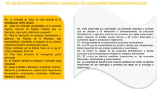 49.- La Autoridad de Salud de nivel nacional es la
encargada del control sanitario
50.- Todos los productos comprendidos en el presente
Capítulo requieren de Registro Sanitario para su
fabricación, importación, distribución o expendio
52.- Para la importación de productos farmacéuticos y
galénicos, las Aduanas de la República, bajo
responsabilidad, procederán al despacho de los mismos
exigiendo únicamente una declaración jurada.
Párrafo modificado por el Artículo Único de la Ley Nº
27222, publicada el 14-12- 99
53.- Para fines exclusivos de investigación podrá
autorizarse
54.- El Registro Sanitario es temporal y renovable cada
cinco años.
55.- Queda prohibida la fabricación, importación, tenencia,
distribución y transferencia a cualquier título, de productos
farmacéuticos, contaminados, adulterados, falsificados,
alterados y expirados.
56.- Para desarrollar sus actividades, las personas naturales o jurídicas
que se dedican a la fabricación o almacenamiento de productos
farmacéuticos o ejecuten parte de los procesos que éstas comprenden,
deben disponer de locales, equipo técnico y de control adecuados y
suficientes según lo establece el reglamento.
57.- El responsable de la calidad de los productos farmacéuticos
58.- Los PF que se comercializan en el país y demás que correspondan,
deben responder en sus análisis cualitativos y cuantitativos
59.- El control de calidad de los productos farmacéuticos y demás
productos que correspondan es obligatorio, integral y permanente.
60.- El control se efectúa mediante inspecciones en las empresas
fabricantes, distribuidoras y dispensadoras
62.- La Autoridad de Salud a nivel nacional establece un listado de plantas
medicinales de uso restringido o prohibido por razón de su toxicidad o
peligrosidad
 